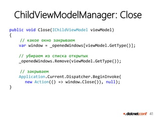 41
ChildViewModelManager: Close
public void Close(IChildViewModel viewModel)
{
// какое окно закрываем
var window = _openedWindows[viewModel.GetType()];
// убираем из списка открытых
_openedWindows.Remove(viewModel.GetType());
// закрываем
Application.Current.Dispatcher.BeginInvoke(
new Action(() => window.Close()), null);
}
 