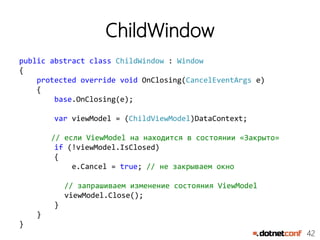 42
ChildWindow
public abstract class ChildWindow : Window
{
protected override void OnClosing(CancelEventArgs e)
{
base.OnClosing(e);
var viewModel = (ChildViewModel)DataContext;
// если ViewModel на находится в состоянии «Закрыто»
if (!viewModel.IsClosed)
{
e.Cancel = true; // не закрываем окно
// запрашиваем изменение состояния ViewModel
viewModel.Close();
}
}
}
 