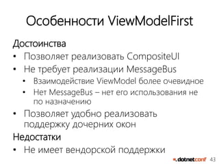 43
Особенности ViewModelFirst
Достоинства
• Позволяет реализовать CompositeUI
• Не требует реализации MessageBus
• Взаимодействие ViewModel более очевидное
• Нет MessageBus – нет его использования не
по назначению
• Позволяет удобно реализовать
поддержку дочерних окон
Недостатки
• Не имеет вендорской поддержки
 