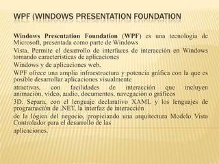 WPF (WINDOWS PRESENTATION FOUNDATION
Windows Presentation Foundation (WPF) es una tecnología de
Microsoft, presentada como parte de Windows
Vista. Permite el desarrollo de interfaces de interacción en Windows
tomando características de aplicaciones
Windows y de aplicaciones web.
WPF ofrece una amplia infraestructura y potencia gráfica con la que es
posible desarrollar aplicaciones visualmente
atractivas, con facilidades de interacción que incluyen
animación, vídeo, audio, documentos, navegación o gráficos
3D. Separa, con el lenguaje declarativo XAML y los lenguajes de
programación de .NET, la interfaz de interacción
de la lógica del negocio, propiciando una arquitectura Modelo Vista
Controlador para el desarrollo de las
aplicaciones.
 