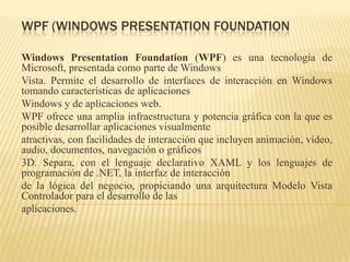 WPF (WINDOWS PRESENTATION FOUNDATION
Windows Presentation Foundation (WPF) es una tecnología de
Microsoft, presentada como parte de Windows
Vista. Permite el desarrollo de interfaces de interacción en Windows
tomando características de aplicaciones
Windows y de aplicaciones web.
WPF ofrece una amplia infraestructura y potencia gráfica con la que es
posible desarrollar aplicaciones visualmente
atractivas, con facilidades de interacción que incluyen animación, vídeo,
audio, documentos, navegación o gráficos
3D. Separa, con el lenguaje declarativo XAML y los lenguajes de
programación de .NET, la interfaz de interacción
de la lógica del negocio, propiciando una arquitectura Modelo Vista
Controlador para el desarrollo de las
aplicaciones.
 