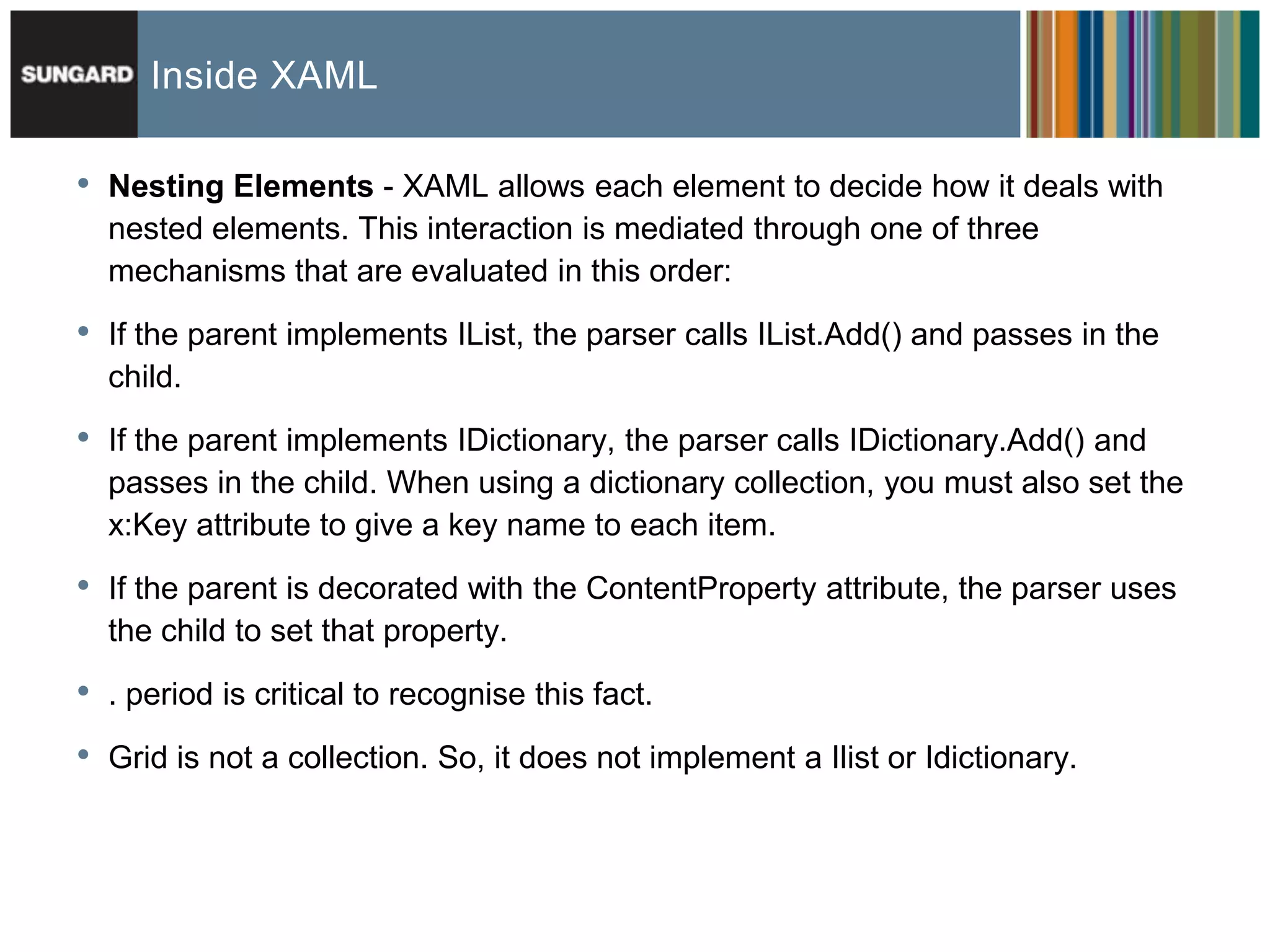 Inside XAML

•   Nesting Elements - XAML allows each element to decide how it deals with
    nested elements. This interaction is mediated through one of three
    mechanisms that are evaluated in this order:

•   If the parent implements IList, the parser calls IList.Add() and passes in the
    child.

•   If the parent implements IDictionary, the parser calls IDictionary.Add() and
    passes in the child. When using a dictionary collection, you must also set the
    x:Key attribute to give a key name to each item.

•   If the parent is decorated with the ContentProperty attribute, the parser uses
    the child to set that property.

•   . period is critical to recognise this fact.

•   Grid is not a collection. So, it does not implement a Ilist or Idictionary.
 