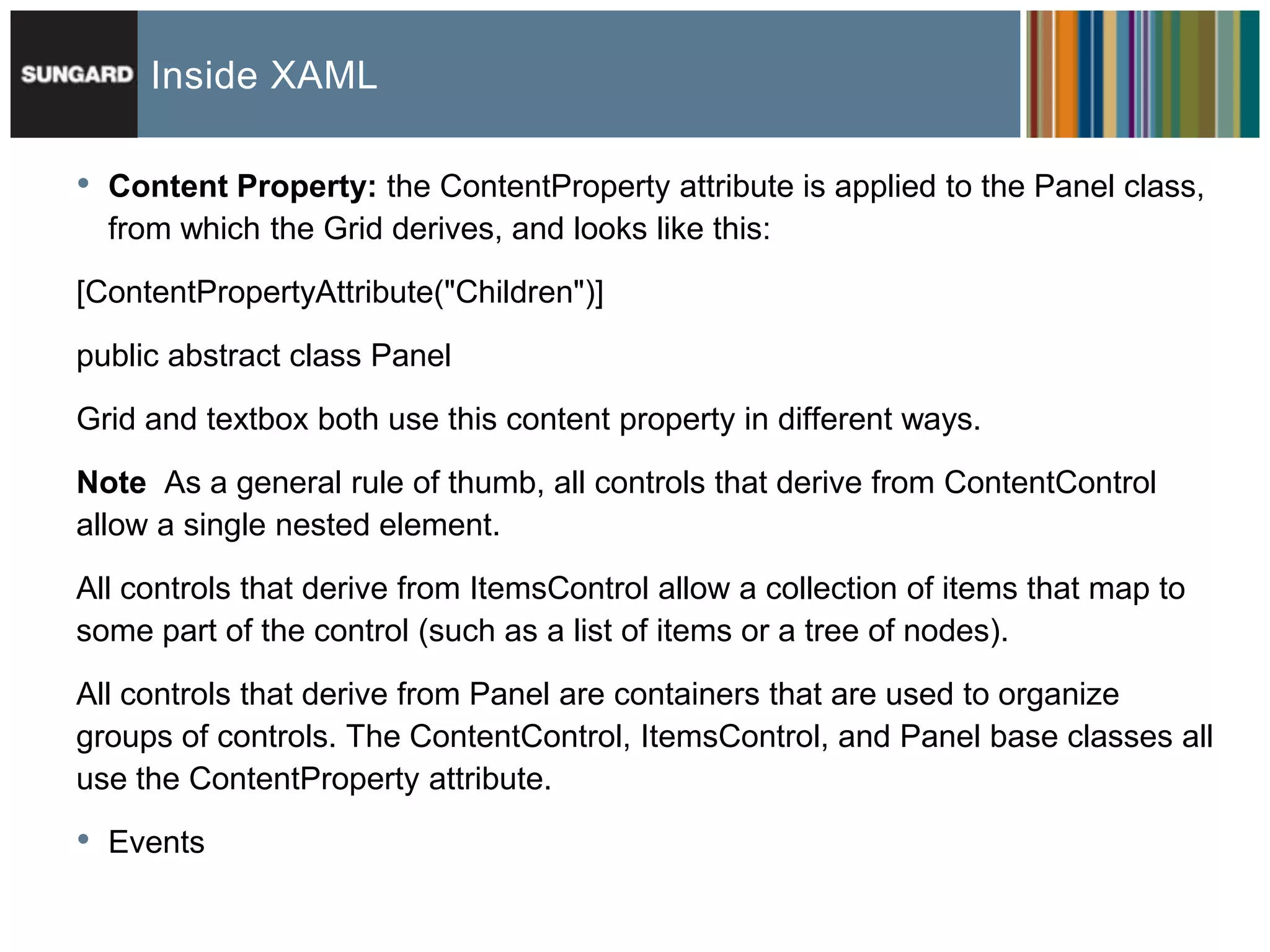Inside XAML

•   Content Property: the ContentProperty attribute is applied to the Panel class,
    from which the Grid derives, and looks like this:

[ContentPropertyAttribute("Children")]

public abstract class Panel
Grid and textbox both use this content property in different ways.

Note As a general rule of thumb, all controls that derive from ContentControl
allow a single nested element.

All controls that derive from ItemsControl allow a collection of items that map to
some part of the control (such as a list of items or a tree of nodes).

All controls that derive from Panel are containers that are used to organize
groups of controls. The ContentControl, ItemsControl, and Panel base classes all
use the ContentProperty attribute.

•   Events
 