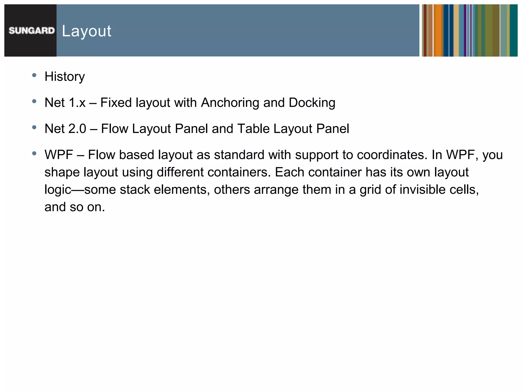 Layout

•   History

•   Net 1.x – Fixed layout with Anchoring and Docking

•   Net 2.0 – Flow Layout Panel and Table Layout Panel

•   WPF – Flow based layout as standard with support to coordinates. In WPF, you
    shape layout using different containers. Each container has its own layout
    logic—some stack elements, others arrange them in a grid of invisible cells,
    and so on.
 