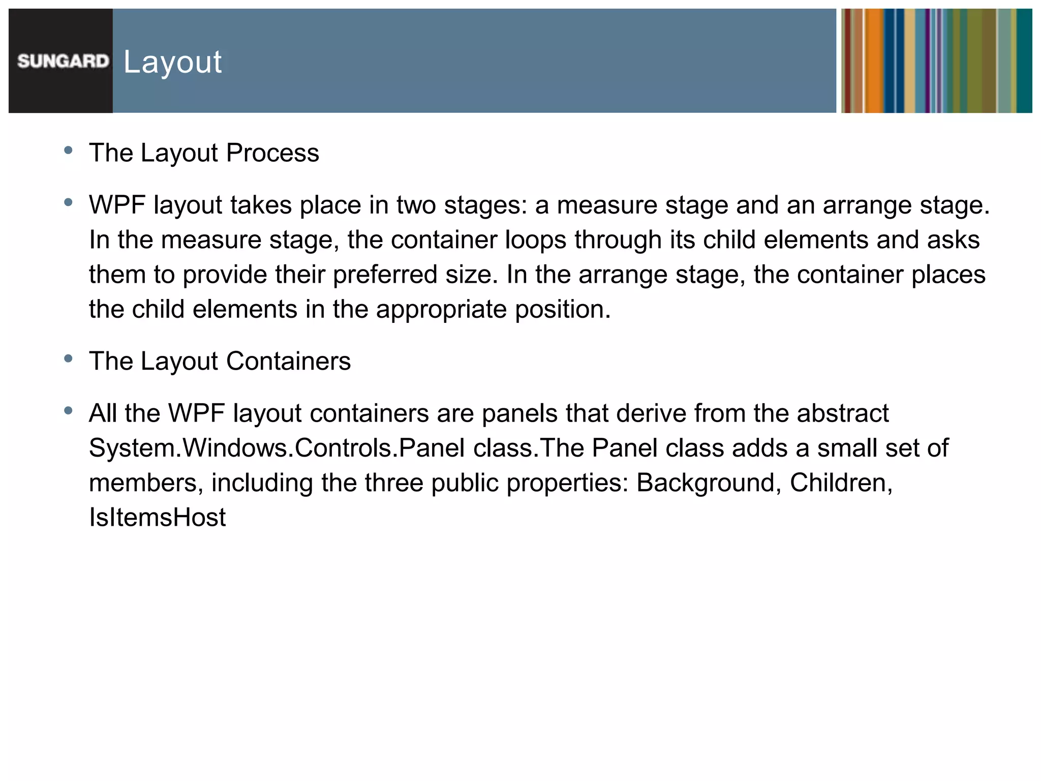 Layout

•   The Layout Process

•   WPF layout takes place in two stages: a measure stage and an arrange stage.
    In the measure stage, the container loops through its child elements and asks
    them to provide their preferred size. In the arrange stage, the container places
    the child elements in the appropriate position.

•   The Layout Containers

•   All the WPF layout containers are panels that derive from the abstract
    System.Windows.Controls.Panel class.The Panel class adds a small set of
    members, including the three public properties: Background, Children,
    IsItemsHost
 