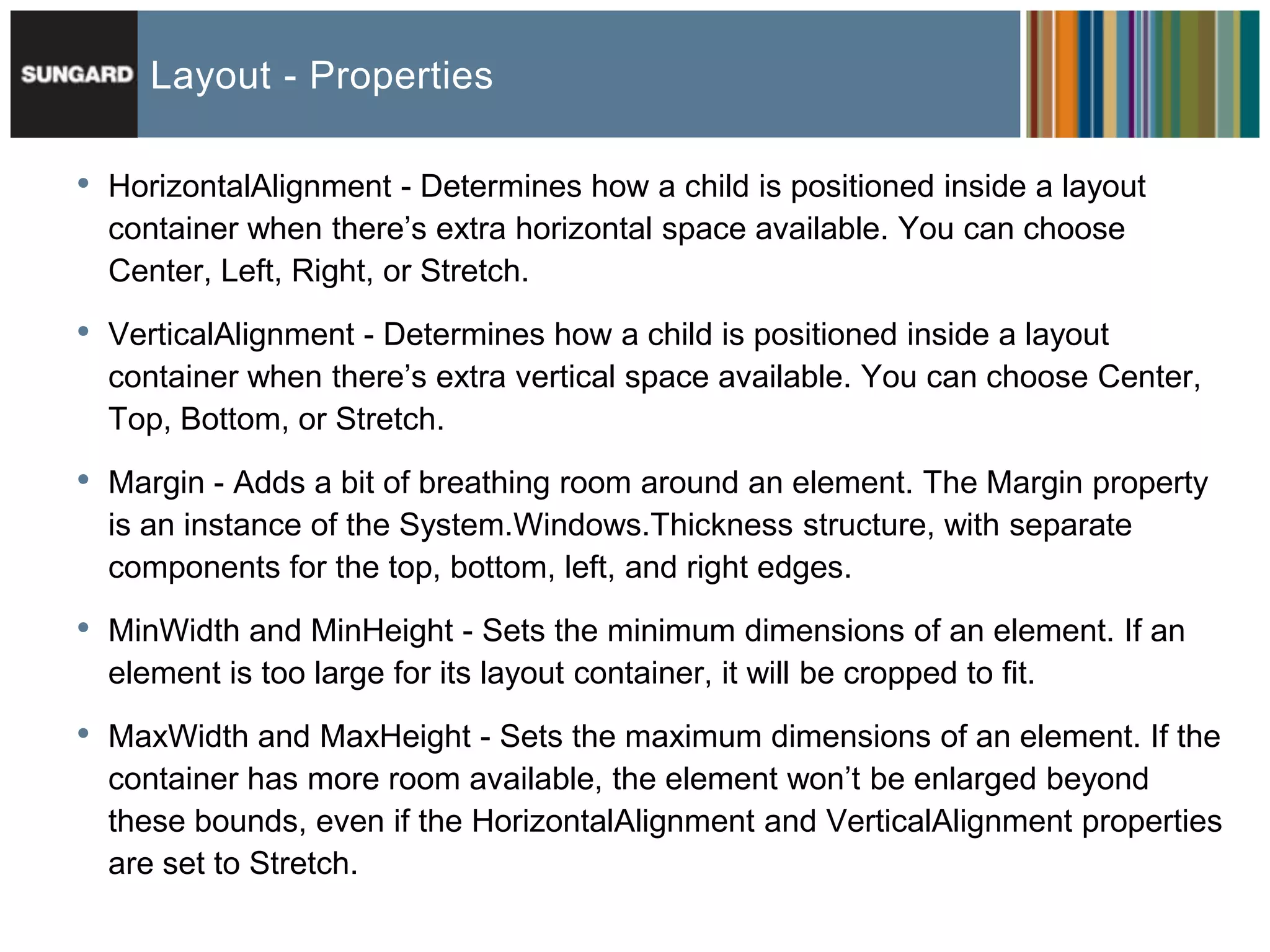 Layout - Properties

•   HorizontalAlignment - Determines how a child is positioned inside a layout
    container when there’s extra horizontal space available. You can choose
    Center, Left, Right, or Stretch.

•   VerticalAlignment - Determines how a child is positioned inside a layout
    container when there’s extra vertical space available. You can choose Center,
    Top, Bottom, or Stretch.

•   Margin - Adds a bit of breathing room around an element. The Margin property
    is an instance of the System.Windows.Thickness structure, with separate
    components for the top, bottom, left, and right edges.

•   MinWidth and MinHeight - Sets the minimum dimensions of an element. If an
    element is too large for its layout container, it will be cropped to fit.

•   MaxWidth and MaxHeight - Sets the maximum dimensions of an element. If the
    container has more room available, the element won’t be enlarged beyond
    these bounds, even if the HorizontalAlignment and VerticalAlignment properties
    are set to Stretch.
 