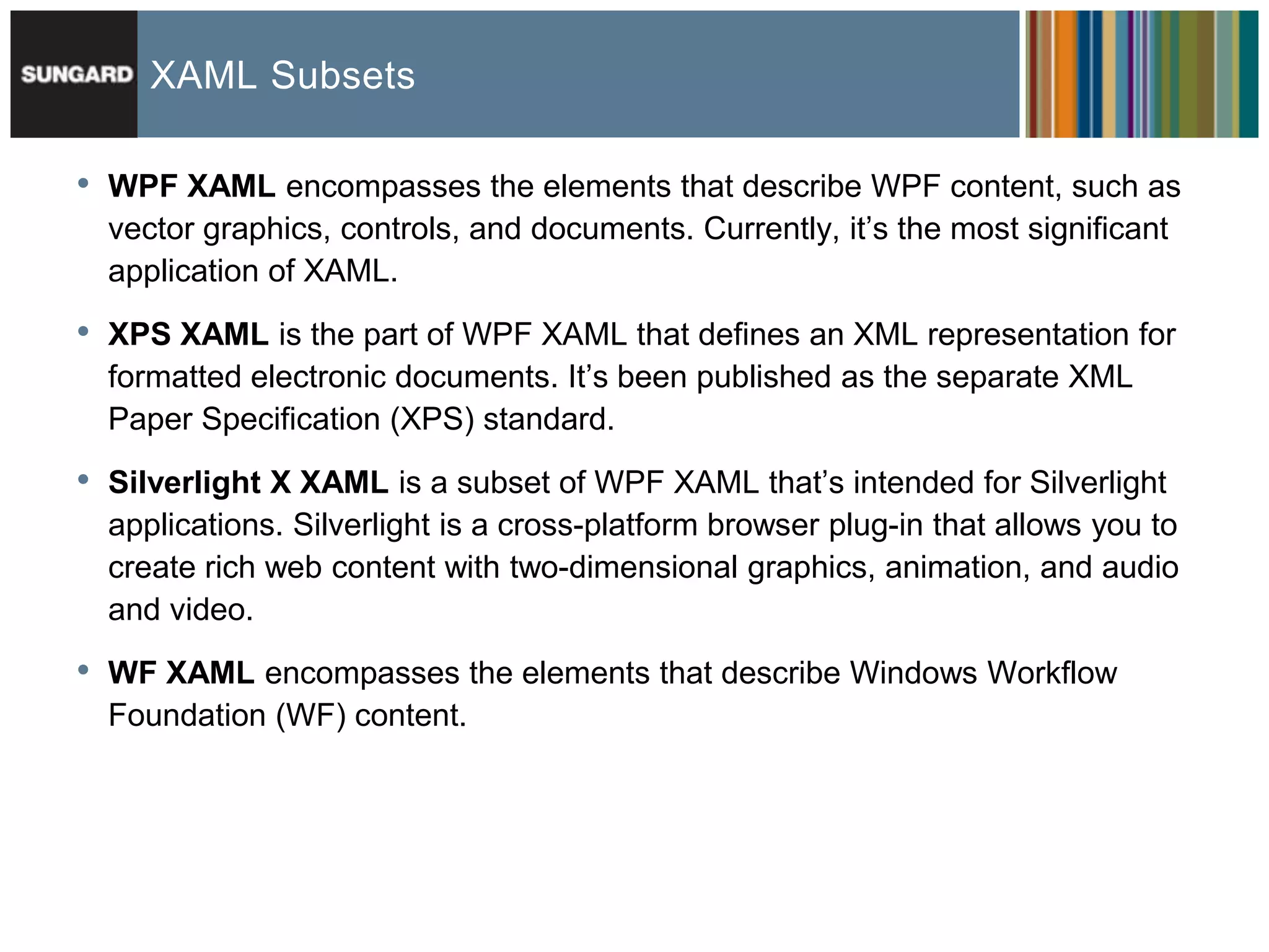 XAML Subsets

•   WPF XAML encompasses the elements that describe WPF content, such as
    vector graphics, controls, and documents. Currently, it’s the most significant
    application of XAML.

•   XPS XAML is the part of WPF XAML that defines an XML representation for
    formatted electronic documents. It’s been published as the separate XML
    Paper Specification (XPS) standard.

•   Silverlight X XAML is a subset of WPF XAML that’s intended for Silverlight
    applications. Silverlight is a cross-platform browser plug-in that allows you to
    create rich web content with two-dimensional graphics, animation, and audio
    and video.

•   WF XAML encompasses the elements that describe Windows Workflow
    Foundation (WF) content.
 