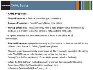 XAML Basics

•   XAML Properties

•   Simple Properties – Textbox properties type conversions

•   Complex Properties – Parent.PropertyName, code behind

•   Markup Extensions – in case you may want to set a property value dynamically by
    binding it to a property in another control or not possible to hard code.

The x prefix indicates that the StaticExtension is found in one of the XAML
namespaces.

•   Attached Properties - properties that may apply to several controls but are defined in a
    different class. Format is DefiningType.PropertyName.

•   Attached properties aren’t really properties at all. They’re actually translated into method
    calls. The XAML parser calls the static method that has this form:
    DefiningType.SetPropertyName(). For example, parser calls Grid.SetRow().

•   In fact, the Grid.SetRow() method is actually a shortcut that’s equivalent to calling
    DependencyObject.SetValue() method, as shown here:
    txtQuestion.SetValue(Grid.RowProperty, 0)
 