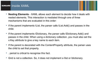 Inside XAML

•   Nesting Elements - XAML allows each element to decide how it deals with
    nested elements. This interaction is mediated through one of three
    mechanisms that are evaluated in this order:

•   If the parent implements IList, the parser calls IList.Add() and passes in the
    child.

•   If the parent implements IDictionary, the parser calls IDictionary.Add() and
    passes in the child. When using a dictionary collection, you must also set the
    x:Key attribute to give a key name to each item.

•   If the parent is decorated with the ContentProperty attribute, the parser uses
    the child to set that property.

•   . period is critical to recognise this fact.

•   Grid is not a collection. So, it does not implement a Ilist or Idictionary.
 