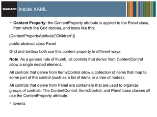 Inside XAML

•   Content Property: the ContentProperty attribute is applied to the Panel class,
    from which the Grid derives, and looks like this:

[ContentPropertyAttribute("Children")]

public abstract class Panel
Grid and textbox both use this content property in different ways.

Note As a general rule of thumb, all controls that derive from ContentControl
allow a single nested element.

All controls that derive from ItemsControl allow a collection of items that map to
some part of the control (such as a list of items or a tree of nodes).

All controls that derive from Panel are containers that are used to organize
groups of controls. The ContentControl, ItemsControl, and Panel base classes all
use the ContentProperty attribute.

•   Events
 