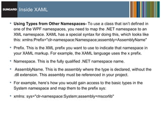 Inside XAML

•   Using Types from Other Namespaces- To use a class that isn’t defined in
    one of the WPF namespaces, you need to map the .NET namespace to an
    XML namespace. XAML has a special syntax for doing this, which looks like
    this: xmlns:Prefix="clr-namespace:Namespace;assembly=AssemblyName"
•   Prefix. This is the XML prefix you want to use to indicate that namespace in
    your XAML markup. For example, the XAML language uses the x prefix.

•   Namespace. This is the fully qualified .NET namespace name.

•    AssemblyName. This is the assembly where the type is declared, without the
    .dll extension. This assembly must be referenced in your project.

•   For example, here’s how you would gain access to the basic types in the
    System namespace and map them to the prefix sys:

•   xmlns: sys="clr-namespace:System;assembly=mscorlib"
 