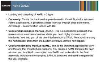 Inside XAML

•   Loading and compiling of XAML – 3 type

•   Code-only: This is the traditional approach used in Visual Studio for Windows
    Forms applications. It generates a user interface through code statements.
    Advantage – customization in form with DB
•   Code and uncompiled markup (XAML). This is a specialized approach that
    makes sense in certain scenarios where you need highly dynamic user
    interfaces. You load part of the user interface from a XAML file at runtime using
    the XamlReader class from the System.Windows.Markup namespace.

•   Code and compiled markup (BAML). This is the preferred approach for WPF
    and the one that Visual Studio supports. You create a XAML template for each
    window, and this XAML is compiled into BAML and embedded in the final
    assembly. At runtime the compiled BAML is extracted and used to regenerate
    the user interface.
 
