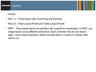 Layout

•   History

•   Net 1.x – Fixed layout with Anchoring and Docking

•   Net 2.0 – Flow Layout Panel and Table Layout Panel

•   WPF – Flow based layout as standard with support to coordinates. In WPF, you
    shape layout using different containers. Each container has its own layout
    logic—some stack elements, others arrange them in a grid of invisible cells,
    and so on.
 