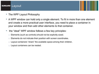 Layout

•   The WPF Layout Philosophy

•   A WPF window can hold only a single element. To fit in more than one element
    and create a more practical user interface, you need to place a container in
    your window and then add other elements to that container.
•   the ―ideal‖ WPF window follows a few key principles:
    o Elements (such as controls) should not be explicitly sized.
    o Elements do not indicate their position with screen coordinates.
    o Layout containers ―share‖ the available space among their children.
    o Layout containers can be nested.
 