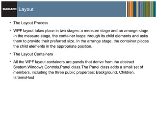 Layout

•   The Layout Process

•   WPF layout takes place in two stages: a measure stage and an arrange stage.
    In the measure stage, the container loops through its child elements and asks
    them to provide their preferred size. In the arrange stage, the container places
    the child elements in the appropriate position.

•   The Layout Containers

•   All the WPF layout containers are panels that derive from the abstract
    System.Windows.Controls.Panel class.The Panel class adds a small set of
    members, including the three public properties: Background, Children,
    IsItemsHost
 