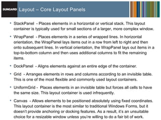 Layout – Core Layout Panels

•   StackPanel - Places elements in a horizontal or vertical stack. This layout
    container is typically used for small sections of a larger, more complex window.

•   WrapPanel - Places elements in a series of wrapped lines. In horizontal
    orientation, the WrapPanel lays items out in a row from left to right and then
    onto subsequent lines. In vertical orientation, the WrapPanel lays out items in a
    top-to-bottom column and then uses additional columns to fit the remaining
    items.

•   DockPanel - Aligns elements against an entire edge of the container.

•   Grid - Arranges elements in rows and columns according to an invisible table.
    This is one of the most flexible and commonly used layout containers.

•   UniformGrid - Places elements in an invisible table but forces all cells to have
    the same size. This layout container is used infrequently.

•   Canvas - Allows elements to be positioned absolutely using fixed coordinates.
    This layout container is the most similar to traditional Windows Forms, but it
    doesn’t provide anchoring or docking features. As a result, it’s an unsuitable
    choice for a resizable window unless you’re willing to do a fair bit of work.
 