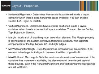 Layout - Properties

•   HorizontalAlignment - Determines how a child is positioned inside a layout
    container when there’s extra horizontal space available. You can choose
    Center, Left, Right, or Stretch.

•   VerticalAlignment - Determines how a child is positioned inside a layout
    container when there’s extra vertical space available. You can choose Center,
    Top, Bottom, or Stretch.

•   Margin - Adds a bit of breathing room around an element. The Margin property
    is an instance of the System.Windows.Thickness structure, with separate
    components for the top, bottom, left, and right edges.

•   MinWidth and MinHeight - Sets the minimum dimensions of an element. If an
    element is too large for its layout container, it will be cropped to fit.

•   MaxWidth and MaxHeight - Sets the maximum dimensions of an element. If the
    container has more room available, the element won’t be enlarged beyond
    these bounds, even if the HorizontalAlignment and VerticalAlignment properties
    are set to Stretch.
 