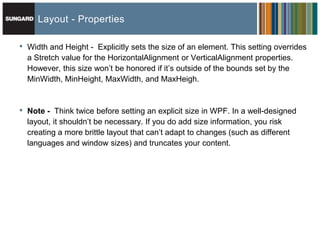Layout - Properties

•   Width and Height - Explicitly sets the size of an element. This setting overrides
    a Stretch value for the HorizontalAlignment or VerticalAlignment properties.
    However, this size won’t be honored if it’s outside of the bounds set by the
    MinWidth, MinHeight, MaxWidth, and MaxHeigh.


•   Note - Think twice before setting an explicit size in WPF. In a well-designed
    layout, it shouldn’t be necessary. If you do add size information, you risk
    creating a more brittle layout that can’t adapt to changes (such as different
    languages and window sizes) and truncates your content.
 