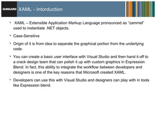 XAML - Intorduction

•   XAML – Extensible Application Markup Language pronounced as ―zammel‖
    used to instantiate .NET objects.

•   Case-Sensitive

•   Origin of it is from idea to separate the graphical portion from the underlying
    code.

•   You can create a basic user interface with Visual Studio and then hand it off to
    a crack design team that can polish it up with custom graphics in Expression
    Blend. In fact, this ability to integrate the workflow between developers and
    designers is one of the key reasons that Microsoft created XAML.

•   Developers can use this with Visual Studio and designers can play with in tools
    like Expression blend.
 