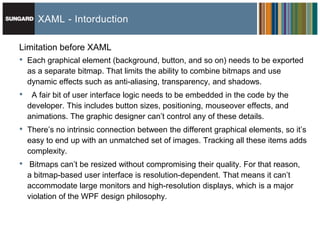 XAML - Intorduction

Limitation before XAML
•   Each graphical element (background, button, and so on) needs to be exported
    as a separate bitmap. That limits the ability to combine bitmaps and use
    dynamic effects such as anti-aliasing, transparency, and shadows.
•    A fair bit of user interface logic needs to be embedded in the code by the
    developer. This includes button sizes, positioning, mouseover effects, and
    animations. The graphic designer can’t control any of these details.
•   There’s no intrinsic connection between the different graphical elements, so it’s
    easy to end up with an unmatched set of images. Tracking all these items adds
    complexity.
•    Bitmaps can’t be resized without compromising their quality. For that reason,
    a bitmap-based user interface is resolution-dependent. That means it can’t
    accommodate large monitors and high-resolution displays, which is a major
    violation of the WPF design philosophy.
 