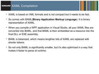 XAML Compilation

•   XAML is based on XML formats and is not compact but it needs to be fast.

•   So comes with BAML(Binary Application Markup Language). It is binary
    representation of XAML.

•   When you compile a WPF application in Visual Studio, all your XAML files are
    converted into BAML, and that BAML is then embedded as a resource into the
    final DLL or EXE assembly.

•   BAML is tokenized, which means lengthier bits of XAML are replaced with
    shorter tokens.
•   So not only BAML is significantly smaller, but it’s also optimized in a way that
    makes it faster to parse at runtime.
 