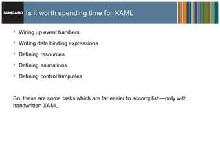 Is it worth spending time for XAML

•   Wiring up event handlers.

•   Writing data binding expressions

•   Defining resources

•   Defining animations

•   Defining control templates



So, these are some tasks which are far easier to accomplish—only with
handwritten XAML.
 