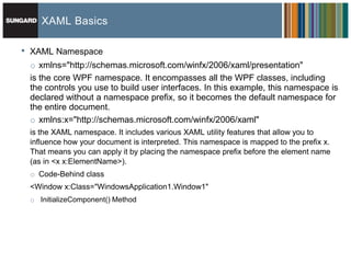 XAML Basics

•   XAML Namespace
    o xmlns="http://schemas.microsoft.com/winfx/2006/xaml/presentation"
    is the core WPF namespace. It encompasses all the WPF classes, including
    the controls you use to build user interfaces. In this example, this namespace is
    declared without a namespace prefix, so it becomes the default namespace for
    the entire document.
    o xmlns:x="http://schemas.microsoft.com/winfx/2006/xaml"
    is the XAML namespace. It includes various XAML utility features that allow you to
    influence how your document is interpreted. This namespace is mapped to the prefix x.
    That means you can apply it by placing the namespace prefix before the element name
    (as in <x x:ElementName>).
    o Code-Behind class
    <Window x:Class="WindowsApplication1.Window1"
    o InitializeComponent() Method
 