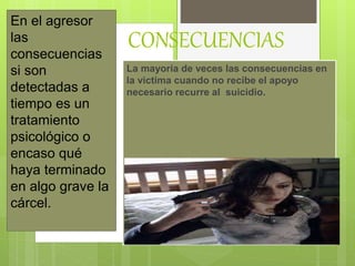 CONSECUENCIAS
La mayoría de veces las consecuencias en
la victima cuando no recibe el apoyo
necesario recurre al suicidio.
En el agresor
las
consecuencias
si son
detectadas a
tiempo es un
tratamiento
psicológico o
encaso qué
haya terminado
en algo grave la
cárcel.
 