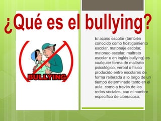 El acoso escolar (también
conocido como hostigamiento
escolar, matonaje escolar,
matoneo escolar, maltrato
escolar o en inglés bullying) es
cualquier forma de maltrato
psicológico, verbal o físico
producido entre escolares de
forma reiterada a lo largo de un
tiempo determinado tanto en el
aula, como a través de las
redes sociales, con el nombre
específico de ciberacoso.
 