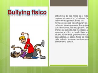 el bullying de tipo físico es el más
popular, al menos en el criterio de
la sociedad general. Entre las
formas de acoso físico figuran las
patadas, los empujones, los golpes
con las manos, los escupitajos, los
tirones de cabello, los mordiscos y
encerrar al chico echando llave por
afuera. Entre más grandes son los
acosadores, el acoso físico se hace
más violento y empieza a intervenir
el elemento sexual.
Bullying fisico
 