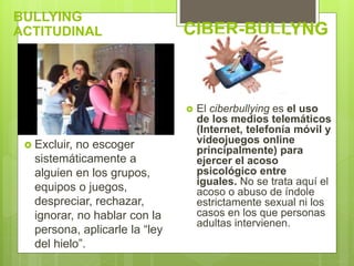BULLYING
ACTITUDINAL
 Excluir, no escoger
sistemáticamente a
alguien en los grupos,
equipos o juegos,
despreciar, rechazar,
ignorar, no hablar con la
persona, aplicarle la “ley
del hielo”.
CIBER-BULLYNG
 El ciberbullying es el uso
de los medios telemáticos
(Internet, telefonía móvil y
videojuegos online
principalmente) para
ejercer el acoso
psicológico entre
iguales. No se trata aquí el
acoso o abuso de índole
estrictamente sexual ni los
casos en los que personas
adultas intervienen.
 