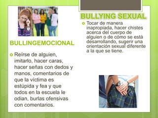 BULLINGEMOCIONAL
 Reírse de alguien,
imitarlo, hacer caras,
hacer señas con dedos y
manos, comentarios de
que la víctima es
estúpida y fea y que
todos en la escuela le
odian, burlas ofensivas
con comentarios.
BULLYING SEXUAL
 Tocar de manera
inapropiada, hacer chistes
acerca del cuerpo de
alguien o de cómo se está
desarrollando, sugerir una
orientación sexual diferente
a la que se tiene.
 