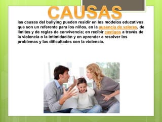 las causas del bullying pueden residir en los modelos educativos
que son un referente para los niños, en la ausencia de valores, de
límites y de reglas de convivencia; en recibir castigos a través de
la violencia o la intimidación y en aprender a resolver los
problemas y las dificultades con la violencia.
 