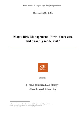 © Global Research & Analytics Dept.| 2019 | All rights reserved
Chappuis Halder & Co.
Model Risk Management | How to measure
and quantify model risk?
29/10/2019
By Mikaël BENIZRI & Benoît GENEST
Global Research & Analytics1
1
This work was supported by the Global Research & Analytics Dept. of Chappuis Halder & Co.
E-mail : bgenest@chappuishalder.com; mbenizri@chappuishalder.com
 