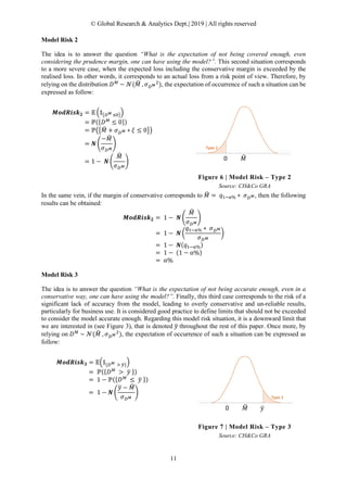 © Global Research & Analytics Dept.| 2019 | All rights reserved
11
Model Risk 2
The idea is to answer the question “What is the expectation of not being covered enough, even
considering the prudence margin, one can have using the model?”. This second situation corresponds
to a more severe case, when the expected loss including the conservative margin is exceeded by the
realised loss. In other words, it corresponds to an actual loss from a risk point of view. Therefore, by
relying on the distribution 𝐷𝐷 𝑀𝑀
~ 𝒩𝒩(𝑀𝑀� , 𝜎𝜎𝐷𝐷 𝑀𝑀
2
), the expectation of occurrence of such a situation can be
expressed as follow:
𝑴𝑴𝑴𝑴𝑴𝑴𝑴𝑴𝑴𝑴𝑴𝑴 𝑴𝑴𝟐𝟐 = 𝔼𝔼 �𝟙𝟙�𝐷𝐷 𝑀𝑀 ≤0��
= ℙ({𝐷𝐷 𝑀𝑀
≤ 0})
= ℙ��𝑀𝑀� + 𝜎𝜎𝐷𝐷 𝑀𝑀 ∗ 𝜉𝜉 ≤ 0��
= 𝑵𝑵 �
−𝑀𝑀�
𝜎𝜎𝐷𝐷 𝑀𝑀
�
= 1 − 𝑵𝑵 �
𝑀𝑀�
𝜎𝜎𝐷𝐷 𝑀𝑀
�
Figure 6 | Model Risk – Type 2
Source: CH&Co GRA
In the same vein, if the margin of conservative corresponds to 𝑀𝑀� = 𝑞𝑞1−α% ∗ 𝜎𝜎𝐷𝐷 𝑀𝑀, then the following
results can be obtained:
𝑴𝑴𝑴𝑴𝑴𝑴𝑴𝑴𝑴𝑴𝑴𝑴 𝑴𝑴𝟐𝟐 = 1 − 𝑵𝑵 �
𝑀𝑀�
𝜎𝜎𝐷𝐷 𝑀𝑀
�
= 1 − 𝑵𝑵 �
𝑞𝑞1−α% ∗ 𝜎𝜎𝐷𝐷 𝑀𝑀
𝜎𝜎𝐷𝐷 𝑀𝑀
�
= 1 − 𝑵𝑵(𝑞𝑞1−α%)
= 1 − (1 − α%)
= α%
Model Risk 3
The idea is to answer the question “What is the expectation of not being accurate enough, even in a
conservative way, one can have using the model?”. Finally, this third case corresponds to the risk of a
significant lack of accuracy from the model, leading to overly conservative and un-reliable results,
particularly for business use. It is considered good practice to define limits that should not be exceeded
to consider the model accurate enough. Regarding this model risk situation, it is a downward limit that
we are interested in (see Figure 3), that is denoted 𝑦𝑦� throughout the rest of this paper. Once more, by
relying on 𝐷𝐷 𝑀𝑀
~ 𝒩𝒩(𝑀𝑀� , 𝜎𝜎𝐷𝐷 𝑀𝑀
2
), the expectation of occurrence of such a situation can be expressed as
follow:
𝑴𝑴𝑴𝑴𝑴𝑴𝑴𝑴𝑴𝑴𝑴𝑴 𝑴𝑴𝟑𝟑 = 𝔼𝔼�𝟙𝟙{𝐷𝐷 𝑀𝑀 > 𝑦𝑦�}�
= ℙ({𝐷𝐷 𝑀𝑀
> 𝑦𝑦� })
= 1 − ℙ({𝐷𝐷 𝑀𝑀
≤ 𝑦𝑦� })
= 1 − 𝑵𝑵 �
𝑦𝑦� − 𝑀𝑀�
𝜎𝜎𝐷𝐷 𝑀𝑀
�
Figure 7 | Model Risk – Type 3
Source: CH&Co GRA
 
