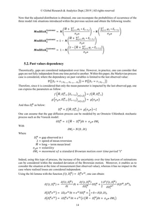 © Global Research & Analytics Dept.| 2019 | All rights reserved
14
Now that the adjusted distribution is obtained, one can recompute the probabilities of occurrence of the
three model risk situations introduced within the previous section and obtain the following results:
𝑴𝑴𝑴𝑴𝑴𝑴𝑴𝑴𝑴𝑴𝑴𝑴 𝑴𝑴𝟏𝟏
𝑺𝑺𝑺𝑺𝑺𝑺𝑺𝑺𝑺𝑺𝑺𝑺𝑺𝑺𝑺𝑺
= 𝑵𝑵 �
𝑀𝑀� + ∑ 𝜑𝜑𝑗𝑗 ∗ 𝐸𝐸𝑡𝑡−1,𝑗𝑗
𝐽𝐽
𝑗𝑗=1
𝜎𝜎𝐷𝐷 𝑀𝑀
� − 𝑵𝑵 �
∑ 𝜑𝜑𝑗𝑗 ∗ 𝐸𝐸𝑡𝑡−1,𝑗𝑗
𝐽𝐽
𝑗𝑗=1
𝜎𝜎𝐷𝐷 𝑀𝑀
�
𝑴𝑴𝑴𝑴𝑴𝑴𝑴𝑴𝑴𝑴𝑴𝑴 𝑴𝑴𝟐𝟐
𝑺𝑺𝑺𝑺𝑺𝑺𝑺𝑺𝑺𝑺𝑺𝑺𝑺𝑺𝑺𝑺
= 1 − 𝑵𝑵 �
𝑀𝑀� + ∑ 𝜑𝜑𝑗𝑗 ∗ 𝐸𝐸𝑡𝑡−1,𝑗𝑗
𝐽𝐽
𝑗𝑗=1
𝜎𝜎𝐷𝐷 𝑀𝑀
�
𝑴𝑴𝑴𝑴𝑴𝑴𝑴𝑴𝑴𝑴𝑴𝑴 𝑴𝑴𝟑𝟑
𝑺𝑺𝑺𝑺𝑺𝑺𝑺𝑺𝑺𝑺𝑺𝑺𝑺𝑺𝑺𝑺
= 1 − 𝑵𝑵 �
𝑦𝑦� − �𝑀𝑀� + ∑ 𝜑𝜑𝑗𝑗 ∗ 𝐸𝐸𝑡𝑡−1,𝑗𝑗
𝐽𝐽
𝑗𝑗=1 �
𝜎𝜎𝐷𝐷 𝑀𝑀
�
Past values dependency
Theoretically, gaps are considered independent over time. However, in practice, one can consider that
gaps are not fully independent from one time period to another. Within this paper, the Markovian process
case is considered, where the dependency on past variables is limited to the last observed value:
ℙ��𝑋𝑋𝑇𝑇 = 𝑥𝑥 | 𝑋𝑋𝑇𝑇−1, 𝑋𝑋𝑇𝑇−2,… ,𝑋𝑋0
�� = ℙ��𝑋𝑋𝑇𝑇 = 𝑥𝑥 | 𝑋𝑋𝑇𝑇−1
��
Therefore, since it is considered that only the mean parameter is impacted by the last observed gap, one
can express the parameters as follow:
𝑓𝑓 �𝑀𝑀�, 𝐷𝐷𝑡𝑡−1
𝑀𝑀
, �𝐸𝐸𝑡𝑡−1,𝑗𝑗�𝑗𝑗∊⟦1,𝐽𝐽⟧
� = 𝑓𝑓�𝑀𝑀�, 𝐷𝐷𝑡𝑡−1
𝑀𝑀
�
𝑔𝑔 �𝜎𝜎𝐷𝐷 𝑀𝑀, 𝐷𝐷𝑡𝑡−1
𝑀𝑀
, �𝐸𝐸𝑡𝑡−1,𝑗𝑗�𝑗𝑗∊⟦1,𝐽𝐽⟧
� = 𝑔𝑔�𝜎𝜎𝐷𝐷 𝑀𝑀�
And thus 𝐷𝐷𝑡𝑡
𝑀𝑀
as below:
𝐷𝐷𝑡𝑡
𝑀𝑀
= 𝑓𝑓�𝑀𝑀�, 𝐷𝐷𝑡𝑡−1
𝑀𝑀
� + 𝑔𝑔�𝜎𝜎𝐷𝐷 𝑀𝑀� ∗ 𝜉𝜉
One can assume that the gap diffusion process can be modeled by an Ornstein–Uhlenbeck stochastic
process such as the Vasicek model:
𝜕𝜕𝐷𝐷𝑡𝑡
𝑀𝑀
= 𝜆𝜆 �𝑀𝑀� − 𝐷𝐷𝑡𝑡
𝑀𝑀
�𝜕𝜕𝜕𝜕 + 𝜎𝜎𝐷𝐷 𝑀𝑀 𝜕𝜕𝑊𝑊𝑡𝑡
With
𝜕𝜕𝑊𝑊𝑡𝑡~ 𝒩𝒩(0 , 𝜕𝜕𝜕𝜕)
Where
𝐷𝐷𝑡𝑡
𝑀𝑀
= gap observed in 𝑡𝑡
𝜆𝜆 = speed of mean reversion
𝑀𝑀� = long − term mean level
𝜎𝜎𝐷𝐷 𝑀𝑀 = 𝑣𝑣𝑣𝑣𝑣𝑣𝑣𝑣𝑣𝑣𝑣𝑣𝑣𝑣𝑣𝑣𝑣𝑣𝑣𝑣
𝜕𝜕𝑊𝑊𝑡𝑡 = 𝑚𝑚𝑚𝑚𝑚𝑚𝑚𝑚𝑚𝑚𝑚𝑚𝑚𝑚𝑚𝑚 𝑜𝑜𝑜𝑜 𝑎𝑎 𝑠𝑠𝑠𝑠𝑠𝑠𝑠𝑠𝑠𝑠𝑠𝑠𝑠𝑠𝑠𝑠 𝐵𝐵𝐵𝐵𝐵𝐵𝐵𝐵𝐵𝐵𝐵𝐵𝐵𝐵 𝑚𝑚𝑚𝑚𝑚𝑚𝑚𝑚𝑚𝑚𝑚𝑚 𝑜𝑜𝑜𝑜𝑜𝑜𝑜𝑜 𝑡𝑡𝑡𝑡𝑡𝑡𝑡𝑡 𝑝𝑝𝑝𝑝𝑝𝑝𝑝𝑝𝑝𝑝𝑝𝑝 "𝑡𝑡"
Indeed, using this type of process, the increase of the uncertainty over the time horizon of estimations
can be considered within the standard deviation of the Brownian motion. Moreover, it enables us to
consider the situation at the time of measurement (last observed value), whereas it has no impact in the
case where realised losses are considered independent.
Using the Itô lemma with the function 𝑓𝑓(𝑡𝑡, 𝐷𝐷𝑡𝑡
𝑀𝑀) = 𝐷𝐷𝑡𝑡
𝑀𝑀
𝑒𝑒 𝜆𝜆𝜆𝜆
, one can obtain:
𝜕𝜕𝜕𝜕(𝑡𝑡, 𝐷𝐷𝑡𝑡
𝑀𝑀) =
𝜕𝜕𝜕𝜕(𝑡𝑡, 𝐷𝐷𝑡𝑡
𝑀𝑀)
𝜕𝜕𝜕𝜕
𝜕𝜕𝜕𝜕 +
𝜕𝜕𝜕𝜕(𝑡𝑡, 𝐷𝐷𝑡𝑡
𝑀𝑀)
𝜕𝜕𝐷𝐷𝑡𝑡
𝑀𝑀 𝜕𝜕𝐷𝐷𝑡𝑡
𝑀𝑀
+
1
2
𝜕𝜕2
𝑓𝑓(𝑡𝑡, 𝐷𝐷𝑡𝑡
𝑀𝑀)
𝜕𝜕𝐷𝐷𝑡𝑡
𝑀𝑀2 𝜕𝜕〈𝐷𝐷 𝑀𝑀
, 𝐷𝐷 𝑀𝑀〉𝑡𝑡
𝜕𝜕�𝐷𝐷𝑡𝑡
𝑀𝑀
𝑒𝑒 𝜆𝜆𝜆𝜆
� = 𝜆𝜆𝐷𝐷𝑡𝑡 𝑒𝑒 𝜆𝜆𝜆𝜆
𝜕𝜕𝜕𝜕 + 𝑒𝑒 𝜆𝜆𝜆𝜆
𝜕𝜕𝐷𝐷𝑡𝑡
𝑀𝑀
+
1
2
∗ 0 ∗ 𝜕𝜕〈𝐷𝐷, 𝐷𝐷〉𝑡𝑡
𝜕𝜕�𝐷𝐷𝑡𝑡
𝑀𝑀
𝑒𝑒 𝜆𝜆𝜆𝜆
� = 𝜆𝜆𝐷𝐷𝑡𝑡
𝑀𝑀
𝑒𝑒 𝜆𝜆𝜆𝜆
𝜕𝜕𝜕𝜕 + 𝑒𝑒 𝜆𝜆𝜆𝜆
�𝜆𝜆 �𝑀𝑀� − 𝐷𝐷𝑡𝑡
𝑀𝑀
�𝜕𝜕𝜕𝜕 + 𝜎𝜎𝐷𝐷 𝑀𝑀 𝜕𝜕𝑊𝑊𝑡𝑡�
 