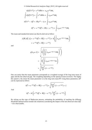 © Global Research & Analytics Dept.| 2019 | All rights reserved
15
𝜕𝜕�𝐷𝐷𝑡𝑡
𝑀𝑀
𝑒𝑒 𝜆𝜆𝜆𝜆
� = 𝑒𝑒 𝜆𝜆𝜆𝜆
𝜆𝜆𝑀𝑀� 𝜕𝜕𝜕𝜕 + 𝜎𝜎𝐷𝐷 𝑀𝑀 𝑒𝑒 𝜆𝜆𝜆𝜆
𝜕𝜕𝑊𝑊𝑡𝑡
� 𝜕𝜕�𝐷𝐷𝑠𝑠
𝑀𝑀
𝑒𝑒 𝜆𝜆𝜆𝜆
�
𝑡𝑡
0
= � 𝑒𝑒 𝜆𝜆𝜆𝜆
𝜆𝜆𝑀𝑀� 𝜕𝜕𝜕𝜕
𝑡𝑡
0
+ � 𝜎𝜎𝐷𝐷 𝑀𝑀 𝑒𝑒 𝜆𝜆𝜆𝜆
𝜕𝜕𝑊𝑊𝑠𝑠
𝑡𝑡
0
𝐷𝐷𝑡𝑡
𝑀𝑀
𝑒𝑒 𝜆𝜆𝜆𝜆
− 𝐷𝐷0
𝑀𝑀
= 𝑀𝑀�(𝑒𝑒 𝜆𝜆𝜆𝜆
− 1) + � 𝜎𝜎𝐷𝐷 𝑀𝑀 𝑒𝑒 𝜆𝜆𝜆𝜆
𝜕𝜕𝑊𝑊𝑠𝑠
𝑡𝑡
0
𝐷𝐷𝑡𝑡
𝑀𝑀
= 𝑒𝑒−𝜆𝜆𝜆𝜆
𝐷𝐷0
𝑀𝑀
+ 𝑀𝑀�(1 − 𝑒𝑒−𝜆𝜆𝜆𝜆
) + � 𝜎𝜎𝐷𝐷 𝑀𝑀 𝑒𝑒−𝜆𝜆(𝑡𝑡−𝑠𝑠)
𝜕𝜕𝑊𝑊𝑠𝑠
𝑡𝑡
0
The mean and standard deviation can then be derived as follow:
𝑓𝑓�𝑀𝑀�, 𝐷𝐷0
𝑀𝑀
, 𝜆𝜆� = 𝑒𝑒−𝜆𝜆𝜆𝜆
𝐷𝐷0
𝑀𝑀
+ 𝑀𝑀��1 − 𝑒𝑒−𝜆𝜆𝜆𝜆
� + 𝔼𝔼 �� 𝜎𝜎𝐷𝐷 𝑀𝑀 𝑒𝑒−𝜆𝜆(𝑡𝑡−𝑠𝑠)
𝜕𝜕𝑊𝑊𝑠𝑠
𝑡𝑡
0
�
= 𝑒𝑒−𝜆𝜆𝜆𝜆
𝐷𝐷0
𝑀𝑀
+ 𝑀𝑀��1 − 𝑒𝑒−𝜆𝜆𝜆𝜆
�
and
𝑔𝑔�𝜎𝜎𝐷𝐷 𝑀𝑀, 𝜆𝜆� = �𝔼𝔼 ��� 𝜎𝜎𝐷𝐷 𝑀𝑀 𝑒𝑒−𝜆𝜆(𝑡𝑡−𝑠𝑠) 𝜕𝜕𝑊𝑊𝑠𝑠
𝑡𝑡
0
�
2
�
= �𝔼𝔼 �� 𝜎𝜎𝐷𝐷 𝑀𝑀 𝑒𝑒−2𝜆𝜆(𝑡𝑡−𝑠𝑠) 𝜕𝜕𝜕𝜕
𝑡𝑡
0
�
= �
𝜎𝜎𝐷𝐷 𝑀𝑀
2
2𝜆𝜆
(1 − 𝑒𝑒−2𝜆𝜆𝜆𝜆)
One can notice that the mean parameter corresponds to a weighted average of the long term mean of
gaps and the last observed gap. The weighting depending on the speed of mean reversion. The higher
this speed is, the closer the mean parameter is to the long term mean 𝑀𝑀�. Using those parameters, 𝐷𝐷𝑡𝑡
𝑀𝑀
can be expressed as follow:
𝐷𝐷𝑡𝑡
𝑀𝑀
= 𝑒𝑒−𝜆𝜆𝜆𝜆
𝐷𝐷0
𝑀𝑀
+ 𝑀𝑀��1 − 𝑒𝑒−𝜆𝜆𝜆𝜆
� + �
𝜎𝜎𝐷𝐷 𝑀𝑀
2
2𝜆𝜆
(1 − 𝑒𝑒−2𝜆𝜆𝜆𝜆) ∗ 𝜉𝜉
And
𝐷𝐷𝑡𝑡
𝑀𝑀
~ 𝒩𝒩 �𝑒𝑒−𝜆𝜆𝜆𝜆
𝐷𝐷0
𝑀𝑀
+ 𝑀𝑀��1 − 𝑒𝑒−𝜆𝜆𝜆𝜆
�;
𝜎𝜎𝐷𝐷 𝑀𝑀
2
2𝜆𝜆
(1 − 𝑒𝑒−2𝜆𝜆𝜆𝜆
)�
By relying on this type of Markovian process, estimating the probability of reaching the different
thresholds defined earlier (model risk situations) considering the impact of the last observed value (𝐷𝐷0
𝑀𝑀
= 𝑑𝑑) is then doable.
 