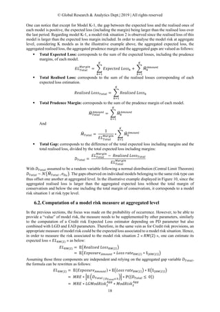 © Global Research & Analytics Dept.| 2019 | All rights reserved
18
One can notice that except for Model K-1, the gap between the expected loss and the realised ones of
each model is positive, the expected loss (including the margin) being larger than the realised loss over
the last period. Regarding model K-1, a model risk situation 2 is observed since the realised loss of this
model is larger than the expected loss margin included. In order to analyse the model risk at aggregate
level, considering K models as in the illustrative example above, the aggregated expected loss, the
aggregated realised loss, the aggregated prudence margin and the aggregated gaps are valued as follows:
 Total Expected Loss: corresponds to the sum of the expected losses, including the prudence
margins, of each model.
𝐸𝐸𝐸𝐸𝑇𝑇𝑇𝑇𝑇𝑇𝑇𝑇𝑇𝑇
𝑀𝑀𝑀𝑀𝑀𝑀𝑀𝑀𝑀𝑀 𝑀𝑀
= � 𝐸𝐸𝐸𝐸𝐸𝐸𝐸𝐸𝐸𝐸𝐸𝐸𝐸𝐸𝐸𝐸 𝐿𝐿𝐿𝐿𝐿𝐿𝐿𝐿𝑘𝑘
𝐾𝐾
𝑘𝑘=1
+ � 𝑀𝑀�𝑘𝑘
𝐴𝐴𝐴𝐴𝐴𝐴𝐴𝐴𝐴𝐴𝐴𝐴
𝐾𝐾
𝑘𝑘=1
 Total Realised Loss: corresponds to the sum of the realised losses corresponding of each
expected loss estimation.
𝑅𝑅𝑅𝑅𝑅𝑅𝑅𝑅𝑅𝑅𝑅𝑅𝑅𝑅𝑅𝑅 𝐿𝐿𝐿𝐿𝐿𝐿𝐿𝐿𝑇𝑇𝑇𝑇𝑇𝑇𝑇𝑇𝑇𝑇 = � 𝑅𝑅𝑅𝑅𝑅𝑅𝑅𝑅𝑅𝑅𝑅𝑅𝑅𝑅𝑅𝑅 𝐿𝐿𝐿𝐿𝐿𝐿𝐿𝐿𝑘𝑘
𝐾𝐾
𝑘𝑘=1
 Total Prudence Margin: corresponds to the sum of the prudence margin of each model.
𝑀𝑀� 𝑇𝑇𝑇𝑇𝑇𝑇𝑇𝑇𝑇𝑇
𝐴𝐴𝐴𝐴𝐴𝐴𝐴𝐴𝐴𝐴𝐴𝐴
= � 𝑀𝑀�𝑘𝑘
𝐴𝐴𝐴𝐴𝐴𝐴𝐴𝐴𝐴𝐴𝐴𝐴
𝐾𝐾
𝑘𝑘=1
And
𝑀𝑀�𝑇𝑇𝑇𝑇𝑇𝑇𝑇𝑇𝑇𝑇 =
1
𝐸𝐸𝐸𝐸𝑇𝑇𝑇𝑇𝑇𝑇𝑇𝑇𝑇𝑇
𝑀𝑀𝑀𝑀𝑀𝑀𝑀𝑀𝑀𝑀 𝑀𝑀
∗ � 𝑀𝑀�𝑘𝑘
𝐴𝐴𝐴𝐴𝐴𝐴𝐴𝐴𝐴𝐴𝐴𝐴
𝐾𝐾
𝑘𝑘=1
 Total Gap: corresponds to the difference of the total expected loss including margins and the
total realised loss, divided by the total expected loss including margins:
𝐷𝐷𝑇𝑇𝑇𝑇𝑇𝑇𝑇𝑇𝑇𝑇 =
𝐸𝐸𝐸𝐸𝑇𝑇𝑇𝑇𝑡𝑡𝑎𝑎𝑎𝑎
𝑀𝑀𝑀𝑀𝑀𝑀𝑀𝑀𝑀𝑀 𝑀𝑀
− 𝑅𝑅𝑅𝑅𝑅𝑅𝑅𝑅𝑅𝑅𝑅𝑅𝑅𝑅𝑅𝑅 𝐿𝐿𝐿𝐿𝐿𝐿𝐿𝐿𝑇𝑇𝑇𝑇𝑇𝑇𝑇𝑇𝑇𝑇
𝐸𝐸𝐸𝐸𝑇𝑇𝑇𝑇𝑇𝑇𝑇𝑇𝑇𝑇
𝑀𝑀𝑀𝑀𝑀𝑀𝑀𝑀𝑀𝑀 𝑀𝑀
With 𝐷𝐷𝑇𝑇𝑇𝑇𝑇𝑇𝑇𝑇𝑇𝑇 assumed to be a random variable following a normal distribution (Central Limit Theorem)
𝐷𝐷𝑇𝑇𝑇𝑇𝑇𝑇𝑇𝑇𝑇𝑇 ~ 𝒩𝒩�𝑀𝑀�𝑇𝑇𝑇𝑇𝑇𝑇𝑇𝑇𝑇𝑇 , 𝜎𝜎𝐷𝐷𝑇𝑇
�. The gaps observed on individual models belonging to the same risk type can
thus offset one another at aggregated level. In the illustrative example displayed in Figure 10, since the
aggregated realised loss is larger than the aggregated expected loss without the total margin of
conservatism and below the one including the total margin of conservatism, it corresponds to a model
risk situation 1 at risk type level.
Computation of a model risk measure at aggregated level
In the previous sections, the focus was made on the probability of occurrence. However, to be able to
provide a “value” of model risk, the measure needs to be supplemented by other parameters, similarly
to the computation of a Credit risk Expected Loss estimator depending on PD parameter but also
combined with LGD and EAD parameters. Therefore, in the same vein as for Credit risk provisions, an
appropriate measure of model risk could be the expected loss associated to a model risk situation. Hence,
in order to measure the risk associated to the model risk situation 2 « 𝑅𝑅𝑅𝑅(2) », one can estimate its
expected loss « 𝐸𝐸𝐸𝐸𝑅𝑅𝑅𝑅(2) » as below:
𝐸𝐸𝐸𝐸𝑅𝑅𝑅𝑅(2) = 𝔼𝔼�𝑅𝑅𝑅𝑅𝑅𝑅𝑅𝑅𝑅𝑅𝑅𝑅𝑅𝑅𝑅𝑅 𝐿𝐿𝐿𝐿𝐿𝐿𝐿𝐿𝑅𝑅𝑅𝑅(2)�
= 𝔼𝔼�𝐸𝐸𝐸𝐸𝐸𝐸𝐸𝐸𝐸𝐸𝐸𝐸𝐸𝐸𝐸𝐸𝐴𝐴𝐴𝐴𝐴𝐴𝐴𝐴𝐴𝐴𝐴𝐴 ∗ 𝐿𝐿𝐿𝐿𝐿𝐿𝐿𝐿 𝑟𝑟𝑟𝑟𝑟𝑟𝑟𝑟𝑅𝑅𝑅𝑅(2) ∗ 𝟙𝟙{𝑅𝑅𝑅𝑅(2)}�
Assuming those three components are independent and relying on the aggregated gap variable 𝐷𝐷𝑇𝑇𝑇𝑇𝑇𝑇𝑇𝑇𝑇𝑇,
the formula can be rewritten as follows:
𝐸𝐸𝐸𝐸𝑅𝑅𝑅𝑅(2) = 𝔼𝔼(𝐸𝐸𝐸𝐸𝐸𝐸𝐸𝐸𝐸𝐸𝐸𝐸𝐸𝐸𝐸𝐸𝐴𝐴𝐴𝐴𝐴𝐴𝐴𝐴𝐴𝐴𝐴𝐴) ∗ 𝔼𝔼�𝐿𝐿𝐿𝐿𝐿𝐿𝐿𝐿 𝑟𝑟𝑟𝑟𝑟𝑟𝑟𝑟𝑅𝑅𝑅𝑅(2)� ∗ 𝔼𝔼�𝟙𝟙{𝑅𝑅𝑅𝑅(2)}�
= 𝑀𝑀𝑀𝑀𝑀𝑀 ∗ �𝔼𝔼 �𝐷𝐷𝑇𝑇𝑇𝑇𝑇𝑇𝑇𝑇𝑇𝑇 | 𝐷𝐷𝑇𝑇𝑇𝑇𝑇𝑇𝑇𝑇𝑇𝑇≤ 0
�� ∗ ℙ({𝐷𝐷𝑇𝑇𝑇𝑇𝑇𝑇𝑇𝑇𝑇𝑇 ≤ 0})
= 𝑀𝑀𝑀𝑀𝑀𝑀 ∗ 𝐿𝐿𝐿𝐿𝐿𝐿𝐿𝐿𝐿𝐿𝐿𝐿𝐿𝐿𝐿𝐿𝐿𝐿2
𝐴𝐴𝐴𝐴𝐴𝐴
∗ 𝑀𝑀𝑀𝑀𝑀𝑀𝑀𝑀𝑀𝑀𝑀𝑀𝑀𝑀2
𝐴𝐴𝐴𝐴𝐴𝐴
 