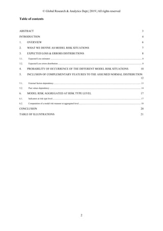 © Global Research & Analytics Dept.| 2019 | All rights reserved
2
Table of contents
ABSTRACT 3
INTRODUCTION 4
1. OVERVIEW 6
2. WHAT WE DEFINE AS MODEL RISK SITUATIONS 7
3. EXPECTED LOSS & ERRORS DISTRIBUTIONS 8
Expected Loss estimator.................................................................................................................................................................... 8
Expected Loss errors distribution ...................................................................................................................................................... 8
4. PROBABILITY OF OCCURRENCE OF THE DIFFERENT MODEL RISK SITUATIONS 10
5. INCLUSION OF COMPLEMENTARY FEATURES TO THE ASSUMED NORMAL DISTRIBUTION
12
External factors dependency............................................................................................................................................................ 13
Past values dependency ................................................................................................................................................................... 14
6. MODEL RISK AGGREGATED AT RISK TYPE LEVEL 17
Indicators at risk type level.............................................................................................................................................................. 17
Computation of a model risk measure at aggregated level............................................................................................................... 18
CONCLUSION 20
TABLE OF ILLUSTRATIONS 21
 
