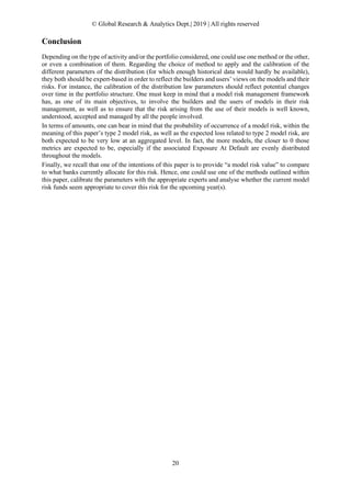 © Global Research & Analytics Dept.| 2019 | All rights reserved
20
Conclusion
Depending on the type of activity and/or the portfolio considered, one could use one method or the other,
or even a combination of them. Regarding the choice of method to apply and the calibration of the
different parameters of the distribution (for which enough historical data would hardly be available),
they both should be expert-based in order to reflect the builders and users’ views on the models and their
risks. For instance, the calibration of the distribution law parameters should reflect potential changes
over time in the portfolio structure. One must keep in mind that a model risk management framework
has, as one of its main objectives, to involve the builders and the users of models in their risk
management, as well as to ensure that the risk arising from the use of their models is well known,
understood, accepted and managed by all the people involved.
In terms of amounts, one can bear in mind that the probability of occurrence of a model risk, within the
meaning of this paper’s type 2 model risk, as well as the expected loss related to type 2 model risk, are
both expected to be very low at an aggregated level. In fact, the more models, the closer to 0 those
metrics are expected to be, especially if the associated Exposure At Default are evenly distributed
throughout the models.
Finally, we recall that one of the intentions of this paper is to provide “a model risk value” to compare
to what banks currently allocate for this risk. Hence, one could use one of the methods outlined within
this paper, calibrate the parameters with the appropriate experts and analyse whether the current model
risk funds seem appropriate to cover this risk for the upcoming year(s).
 