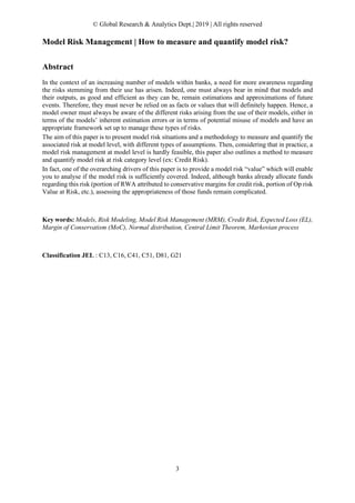 © Global Research & Analytics Dept.| 2019 | All rights reserved
3
Model Risk Management | How to measure and quantify model risk?
Abstract
In the context of an increasing number of models within banks, a need for more awareness regarding
the risks stemming from their use has arisen. Indeed, one must always bear in mind that models and
their outputs, as good and efficient as they can be, remain estimations and approximations of future
events. Therefore, they must never be relied on as facts or values that will definitely happen. Hence, a
model owner must always be aware of the different risks arising from the use of their models, either in
terms of the models’ inherent estimation errors or in terms of potential misuse of models and have an
appropriate framework set up to manage these types of risks.
The aim of this paper is to present model risk situations and a methodology to measure and quantify the
associated risk at model level, with different types of assumptions. Then, considering that in practice, a
model risk management at model level is hardly feasible, this paper also outlines a method to measure
and quantify model risk at risk category level (ex: Credit Risk).
In fact, one of the overarching drivers of this paper is to provide a model risk “value” which will enable
you to analyse if the model risk is sufficiently covered. Indeed, although banks already allocate funds
regarding this risk (portion of RWA attributed to conservative margins for credit risk, portion of Op risk
Value at Risk, etc.), assessing the appropriateness of those funds remain complicated.
Key words: Models, Risk Modeling, Model Risk Management (MRM), Credit Risk, Expected Loss (EL),
Margin of Conservatism (MoC), Normal distribution, Central Limit Theorem, Markovian process
Classification JEL : C13, C16, C41, C51, D81, G21
 