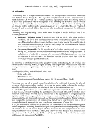© Global Research & Analytics Dept.| 2019 | All rights reserved
4
Introduction
The increasing trend of using risk models within banks has led regulators to require more control over
them. Either in Europe through the TRIM regulation (Target Review of Internal Models) required by
the EBA or in the US through SR 11-7 or new qualitative requirements within stress-testing exercises,
all banks must guarantee an efficient management of the extending use of models. This is especially
important since the scope of models under supervision continues to broaden over time. ALM, Liquidity,
non-financial models, credit scores for loan granting, etc. are to be added to Pilar I models (Credit risk,
Market risk and Operational risk), to become part of a consolidated management for all financial
companies.
Considering this “huge inventory “, most banks define two types of models that could lead to two
different types of risk:
• Regulatory approved models | Regarding this type of model built under regulatory
constraints, risk arises from an underestimation of the forecasted losses against the realised
ones. Theoretically speaking, it means that banks must be able to cover this specific risk with
their own funds (capital adequacy). In practice, even though first attempts of Pilar II measures
do exist, they remain not quite as advanced.
• Decision-making models | For this second type of model (loan granting credit scores, product
pricing, etc.), it is more a misuse or an incorrect implementation that is being highlighted. As
such, this type of model risk is supposed to be considered within Operational risk. New Basel
III guidelines in this area (SMA) are therefore supposed to cover these risks, while not
necessary isolating or quantify them solely.
It is interesting to note that depending on the group to which the models belong, the risk coverage is not
performed in the same way. Indeed, if capital raised by banks as part of the operational risk enables the
coverage of a misuse or a poor implementation of a model, it is not the same for models of the first
group.
Regarding the regulatory approved models, banks must:
• Define model risk;
• Measure model risk;
• Estimate an amount of capital charge to cover this risk as part of Basel Pilar II.
These three steps are still at an early stage. The definition of a model, their inventory, the relatively
recentness of the corresponding regulatory texts and the onsite audits performed by regulatory
authorities on this topic, explain the not so advanced stage as it remains relatively new.
The intent of this paper is to analyse how model risk management requirements change the banks’ view
on their models, especially regarding the quantification of associated risks, and to introduce a new
framework methodology. It would provide first answers to the requirements of European regulators
regarding model risk management. In this context, one can note the maturity gap between the
management of the risk stemming from models and the measurement of model risk. Despite banks have
taken charge of the management of risk models during the last year in order to control them as part of
their daily business, it is not quite the same regarding the measurement of model risk.
In fact, the measurement of model risk is one of the last components of the wider model management
plan still in progress. Currently, few methodologies already exist or seem suited to properly value the
risk related to the use of models. Figure 1 below illustrates the main components of the model
management framework of most banks. Indeed, they all drew the main design of their framework from
the principles of the North America RCO council (August 2016) and from the Fed supervisory
guidelines on risk management (April 2011).
 