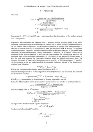 © Global Research & Analytics Dept.| 2019 | All rights reserved
9
𝐷𝐷 ~ 𝒩𝒩(𝔼𝔼(𝐷𝐷), 𝜎𝜎𝐷𝐷
2)
And since
𝔼𝔼(𝐷𝐷) = 𝔼𝔼 �
𝐸𝐸𝐸𝐸𝐸𝐸𝐸𝐸𝐸𝐸𝐸𝐸𝐸𝐸𝐸𝐸 𝐿𝐿𝐿𝐿𝐿𝐿𝐿𝐿 − 𝑅𝑅𝑅𝑅𝑅𝑅𝑅𝑅𝑅𝑅𝑅𝑅𝑅𝑅𝑅𝑅 𝐿𝐿𝐿𝐿𝐿𝐿𝐿𝐿
𝐸𝐸𝐸𝐸𝐸𝐸𝐸𝐸𝐸𝐸𝐸𝐸𝐸𝐸𝐸𝐸 𝐿𝐿𝐿𝐿𝐿𝐿𝐿𝐿
�
= 1 − 𝔼𝔼 �
𝑅𝑅𝑅𝑅𝑅𝑅𝑅𝑅𝑅𝑅𝑅𝑅𝑅𝑅𝑅𝑅 𝐿𝐿𝐿𝐿𝐿𝐿𝐿𝐿
𝔼𝔼(𝑅𝑅𝑅𝑅𝑅𝑅𝑅𝑅𝑅𝑅𝑅𝑅𝑅𝑅𝑅𝑅 𝐿𝐿𝐿𝐿𝐿𝐿𝐿𝐿)
�
= 1 −
1
𝔼𝔼(𝑅𝑅𝑅𝑅𝑅𝑅𝑅𝑅𝑅𝑅𝑅𝑅𝑅𝑅𝑅𝑅 𝐿𝐿𝐿𝐿𝐿𝐿𝐿𝐿)
∗ 𝔼𝔼(𝑅𝑅𝑅𝑅𝑅𝑅𝑅𝑅𝑅𝑅𝑅𝑅𝑅𝑅𝑅𝑅 𝐿𝐿𝐿𝐿𝐿𝐿𝐿𝐿)
= 0
One can get 𝐷𝐷 ~ 𝒩𝒩(0 , 𝜎𝜎𝐷𝐷
2
), and (𝐷𝐷𝑘𝑘)𝑘𝑘∊{1,…,𝑇𝑇} corresponds to the observations of this random variable
over T time periods.
In practice, when estimating the Expected Loss, a prudence margin is usually added to the initial
estimation to obtain a conservative estimator which allows one to reduce the risk of underestimation of
the loss. Indeed, since the Expected Loss estimator corresponds to an average value, adding a margin to
take into account the volatility of the estimator is good practice (Credit Risk “C Margin”). Also, other
types of margins are commonly added in order to consider the known weaknesses of the model (poor
data quality or impacts of significant changes for instance – Credit Risk “A, B Margins”). However, as
explained earlier with the example of an Expected Loss computed for a Credit risk portfolio, the
estimation is performed using three parameters (𝑃𝑃𝑃𝑃, 𝐿𝐿𝐿𝐿𝐿𝐿 and 𝐸𝐸𝐸𝐸𝐸𝐸) and not directly realised losses. It
goes the same way regarding the conservative margins, which are applied at parameter level. For
example, the margin of conservative aiming to cover the volatility of the PD parameter (“C Margin”)
can be computed as the α% upper bound of the one-sided confidence interval of the default rates,
resulting in the following:
𝑀𝑀𝑀𝑀𝑀𝑀𝑀𝑀𝑀𝑀𝑀𝑀𝑃𝑃𝑃𝑃 = 𝑞𝑞1−α% ∗ 𝜎𝜎𝑃𝑃𝑃𝑃
With 𝑞𝑞α the α% quantile of a standard normal distribution 𝒩𝒩(0 , 1).
Once all the margins involved in the computation of the Expected Loss are considered, the estimator
can be rewritten as follow:
𝐸𝐸𝐸𝐸𝐸𝐸𝐸𝐸𝐸𝐸𝐸𝐸𝐸𝐸𝐸𝐸 𝐿𝐿𝐿𝐿𝐿𝐿𝐿𝐿𝑇𝑇
𝑀𝑀𝑀𝑀𝑀𝑀𝑀𝑀𝑀𝑀 𝑀𝑀
= 𝔼𝔼�(𝑅𝑅𝑅𝑅𝑅𝑅𝑅𝑅𝑅𝑅𝑅𝑅𝑅𝑅𝑅𝑅 𝐿𝐿𝐿𝐿𝐿𝐿𝐿𝐿) + 𝑀𝑀�𝐴𝐴𝐴𝐴𝐴𝐴𝐴𝐴𝐴𝐴𝐴𝐴
With 𝑀𝑀�𝐴𝐴𝐴𝐴𝐴𝐴𝐴𝐴𝐴𝐴𝐴𝐴 corresponding to the estimation of the total conservative margin.
Hence, the difference between the forecasted loss and the realised one can also be rewritten as below:
𝐷𝐷 𝑀𝑀
=
𝐸𝐸𝐸𝐸𝐸𝐸𝐸𝐸𝐸𝐸𝐸𝐸𝐸𝐸𝐸𝐸 𝐿𝐿𝐿𝐿𝐿𝐿𝐿𝐿 𝑀𝑀𝑀𝑀𝑀𝑀𝑀𝑀𝑀𝑀 𝑀𝑀
− 𝑅𝑅𝑅𝑅𝑅𝑅𝑅𝑅𝑅𝑅𝑅𝑅𝑅𝑅𝑅𝑅 𝐿𝐿𝐿𝐿𝐿𝐿𝐿𝐿
𝐸𝐸𝐸𝐸𝐸𝐸𝐸𝐸𝐸𝐸𝐸𝐸𝑒𝑒𝑒𝑒 𝐿𝐿𝐿𝐿𝐿𝐿𝐿𝐿 𝑀𝑀𝑀𝑀𝑀𝑀𝑀𝑀𝑀𝑀 𝑀𝑀
And the expected value of 𝐷𝐷 𝑀𝑀
becomes:
𝔼𝔼(𝐷𝐷 𝑀𝑀) = 𝔼𝔼 �
𝐸𝐸𝐸𝐸𝐸𝐸𝐸𝐸𝐸𝐸𝐸𝐸𝐸𝐸𝐸𝐸 𝐿𝐿𝐿𝐿𝐿𝐿𝐿𝐿 𝑀𝑀𝑀𝑀𝑀𝑀𝑀𝑀𝑀𝑀 𝑀𝑀
− 𝑅𝑅𝑅𝑅𝑅𝑅𝑅𝑅𝑅𝑅𝑅𝑅𝑅𝑅𝑅𝑅 𝐿𝐿𝐿𝐿𝐿𝐿𝐿𝐿
𝐸𝐸𝐸𝐸𝐸𝐸𝐸𝐸𝐸𝐸𝐸𝐸𝐸𝐸𝐸𝐸 𝐿𝐿𝐿𝐿𝐿𝐿𝐿𝐿 𝑀𝑀𝑀𝑀𝑀𝑀𝑀𝑀𝑀𝑀 𝑀𝑀
�
=
𝑀𝑀�𝐴𝐴𝐴𝐴𝐴𝐴𝐴𝐴𝐴𝐴𝐴𝐴
𝐸𝐸𝐸𝐸𝐸𝐸𝐸𝐸𝐸𝐸𝐸𝐸𝐸𝐸𝐸𝐸 𝐿𝐿𝐿𝐿𝐿𝐿𝐿𝐿 𝑀𝑀𝑀𝑀𝑀𝑀𝑀𝑀𝑀𝑀 𝑀𝑀
= 𝑀𝑀� ≥ 0
Giving a normal distribution with adjusted parameters:
𝐷𝐷 𝑀𝑀
~ 𝒩𝒩(𝑀𝑀� , 𝜎𝜎𝐷𝐷 𝑀𝑀
2
)
Another way to formulate 𝐷𝐷𝑡𝑡
𝑀𝑀
would be:
�
𝐷𝐷𝑡𝑡
𝑀𝑀
= 𝑀𝑀� + 𝜎𝜎𝐷𝐷 𝑀𝑀 ∗ 𝜉𝜉
𝜉𝜉 ~ 𝒩𝒩(0 ,1)
 