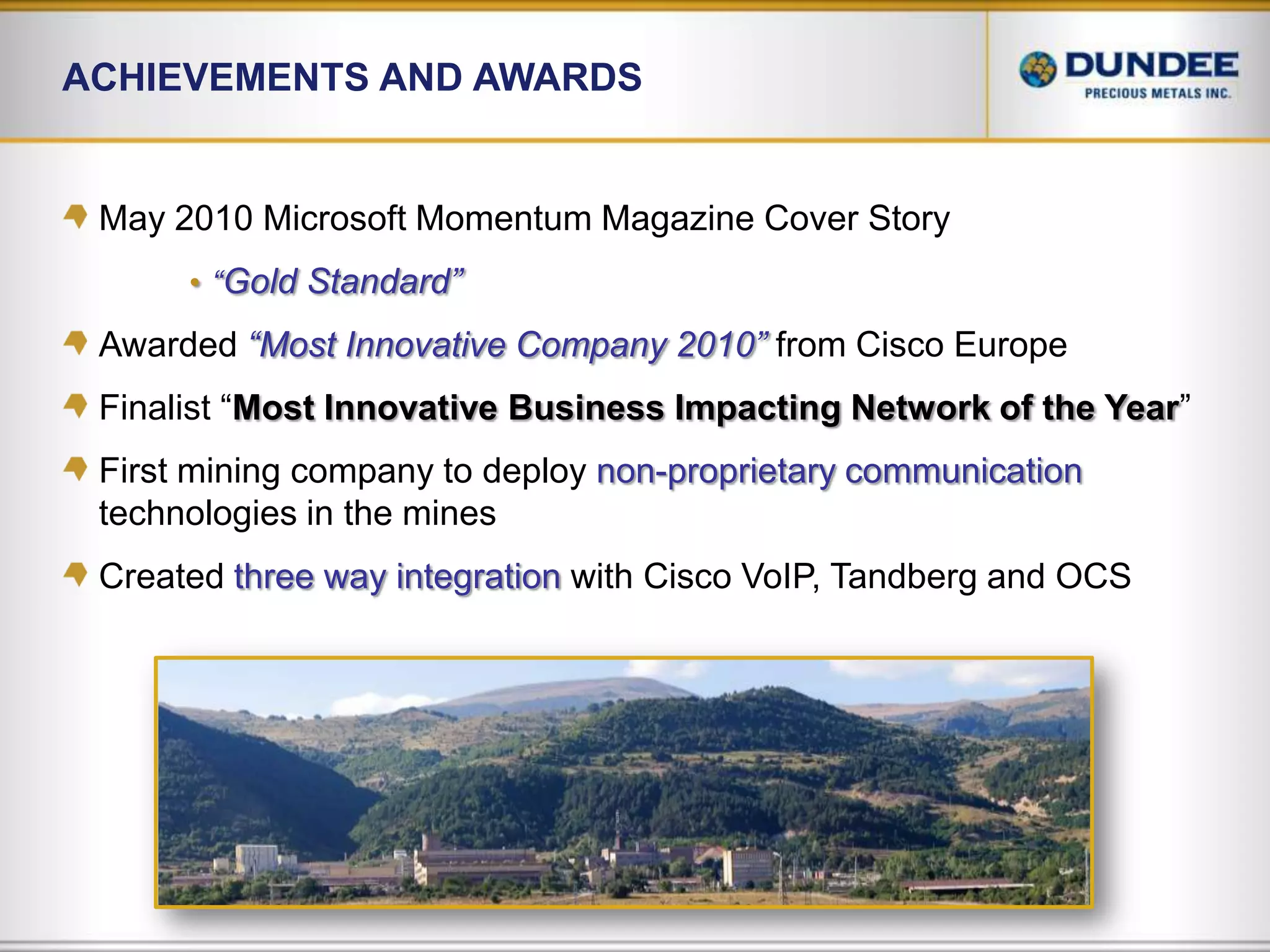 Achievements and AwardsMay 2010 Microsoft Momentum Magazine Cover Story“Gold Standard”Awarded “Most Innovative Company 2010”from Cisco EuropeFinalist “Most Innovative Business Impacting Network of the Year”First mining company to deploy non-proprietary communicationtechnologies in the minesCreated three way integrationwith Cisco VoIP, Tandberg and OCS