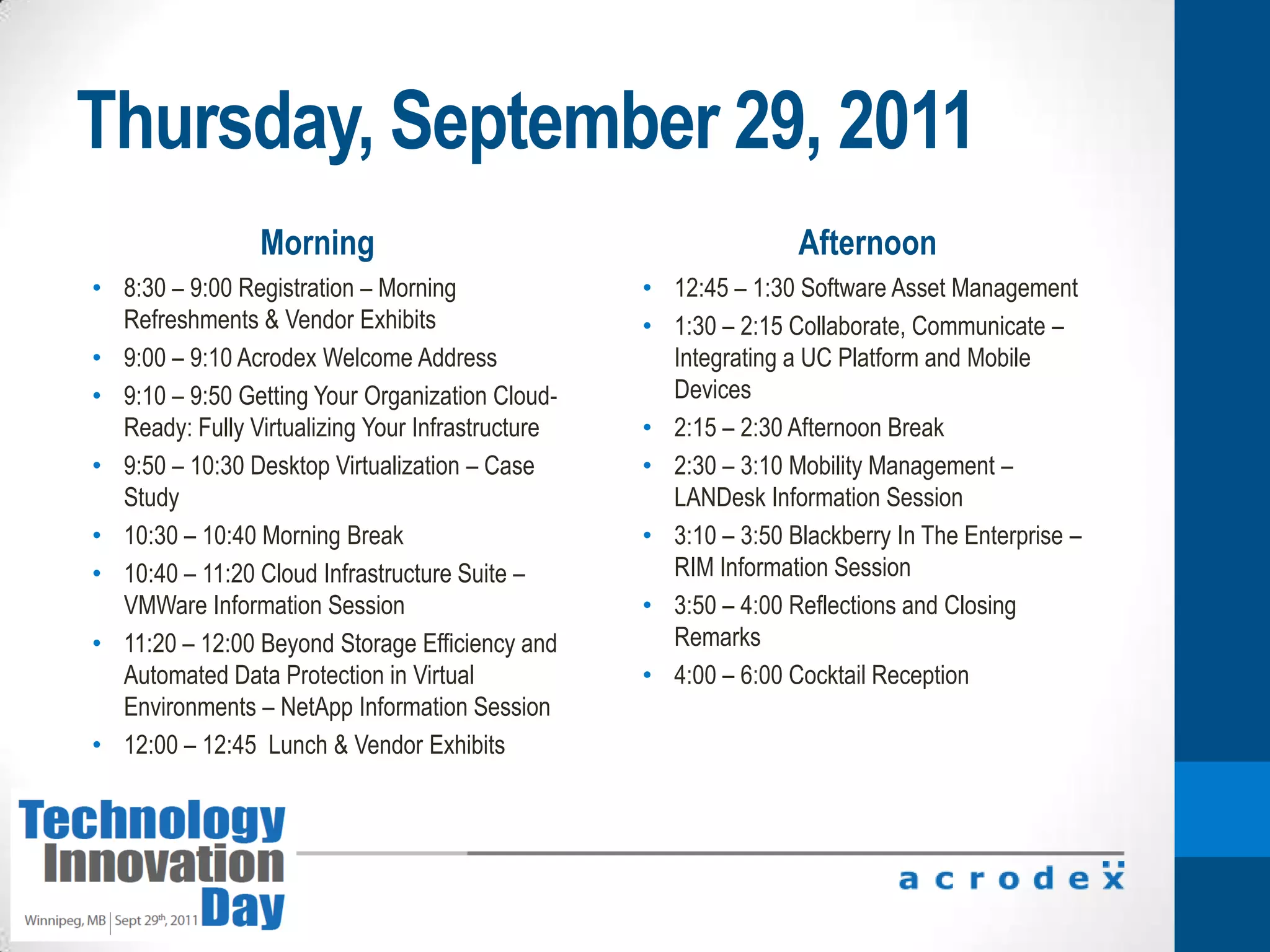 Thursday, September 29, 2011Morning Afternoon8:30 – 9:00 Registration – Morning Refreshments & Vendor Exhibits9:00 – 9:10 Acrodex Welcome Address9:10 – 9:50 Getting Your Organization Cloud-Ready: Fully Virtualizing Your Infrastructure9:50 – 10:30 Desktop Virtualization – Case Study10:30 – 10:40 Morning Break10:40 – 11:20 Cloud Infrastructure Suite – VMWare Information Session11:20 – 12:00 Beyond Storage Efficiency and Automated Data Protection in Virtual Environments – NetApp Information Session12:00 – 12:45  Lunch & Vendor Exhibits12:45 – 1:30 Software Asset Management1:30 – 2:15 Collaborate, Communicate – Integrating a UC Platform and Mobile Devices2:15 – 2:30 Afternoon Break2:30 – 3:10 Mobility Management – LANDesk Information Session3:10 – 3:50 Blackberry In The Enterprise – RIM Information Session3:50 – 4:00 Reflections and Closing Remarks4:00 – 6:00 Cocktail Reception
