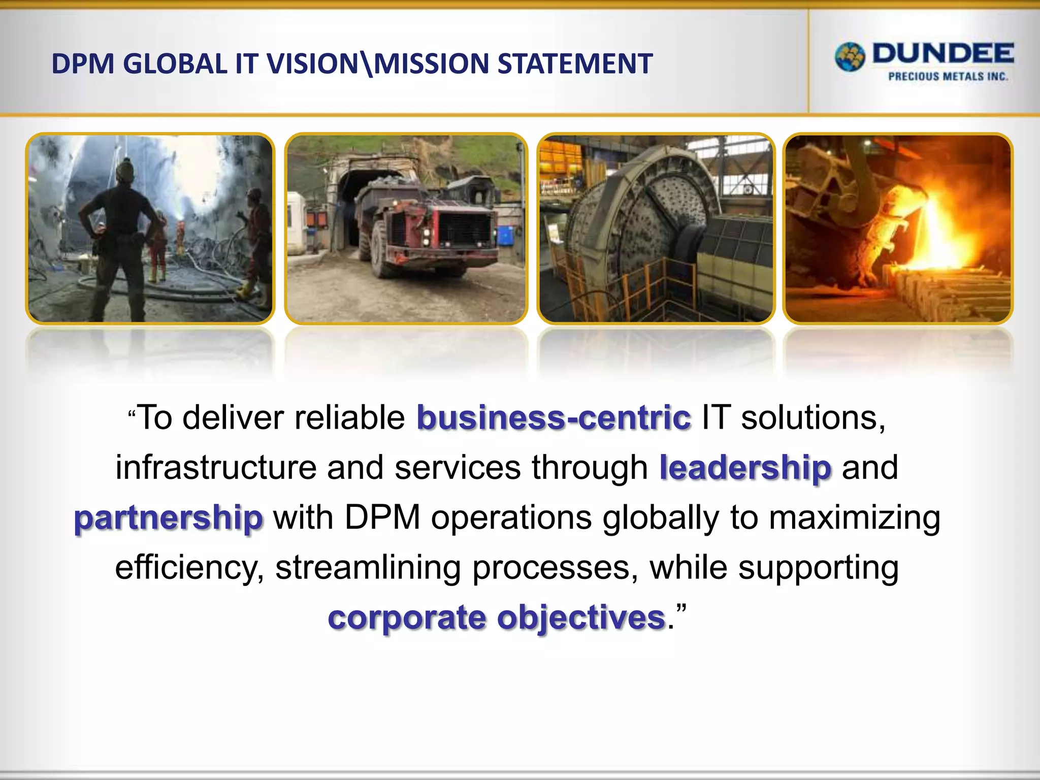 DPM Global IT Vision\Mission Statement“To deliver reliable business-centricIT solutions, infrastructure and services through leadershipand partnershipwith DPM operations globally to maximizing efficiency, streamlining processes, while supporting corporate objectives.”