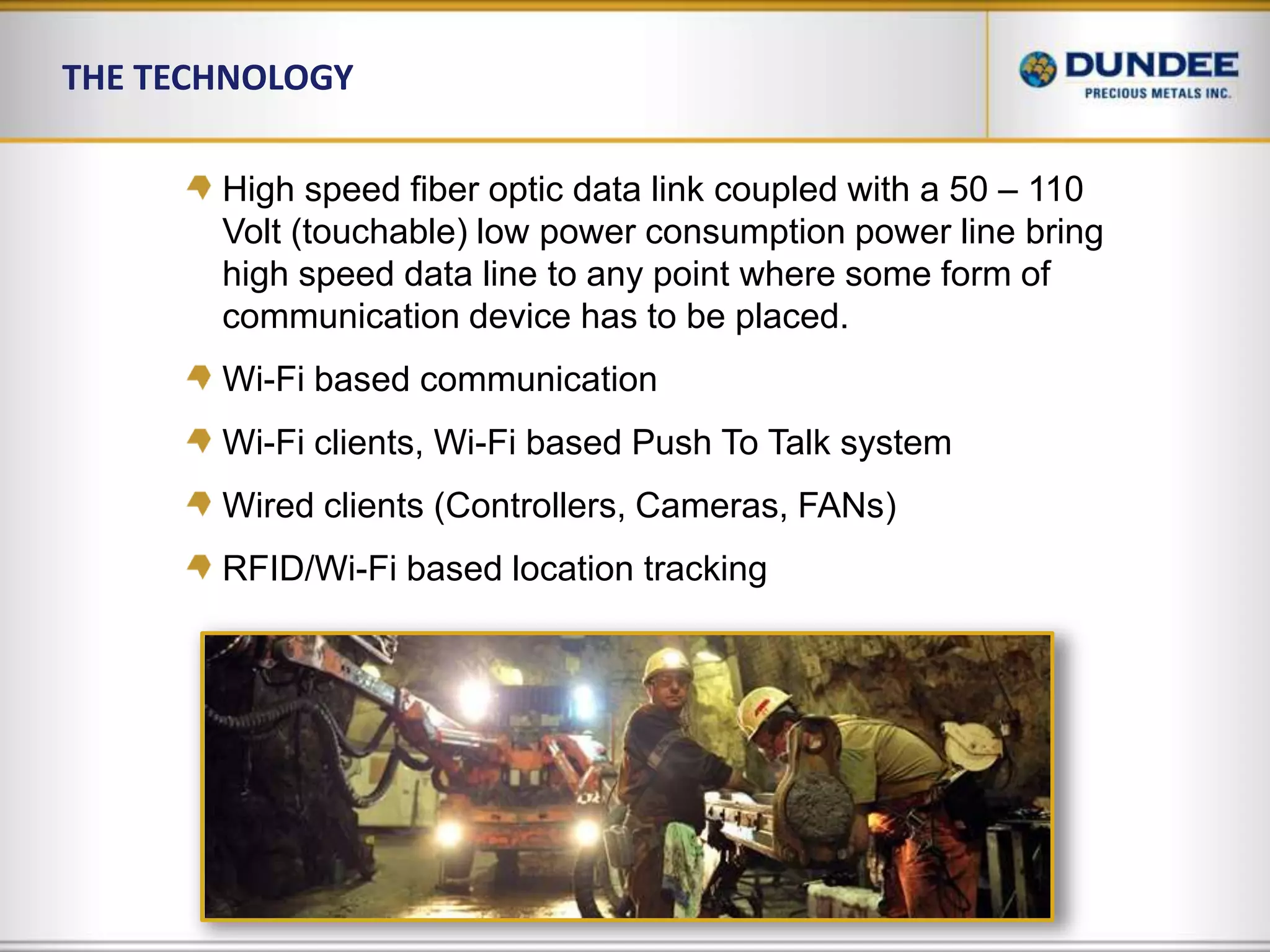 The Technology High speed fiber optic data link coupled with a 50 – 110 Volt (touchable) low power consumption power line bring high speed data line to any point where some form of communication device has to be placed.Wi-Fi based communicationWi-Fi clients, Wi-Fi based Push To Talk systemWired clients (Controllers, Cameras, FANs)RFID/Wi-Fi based location tracking