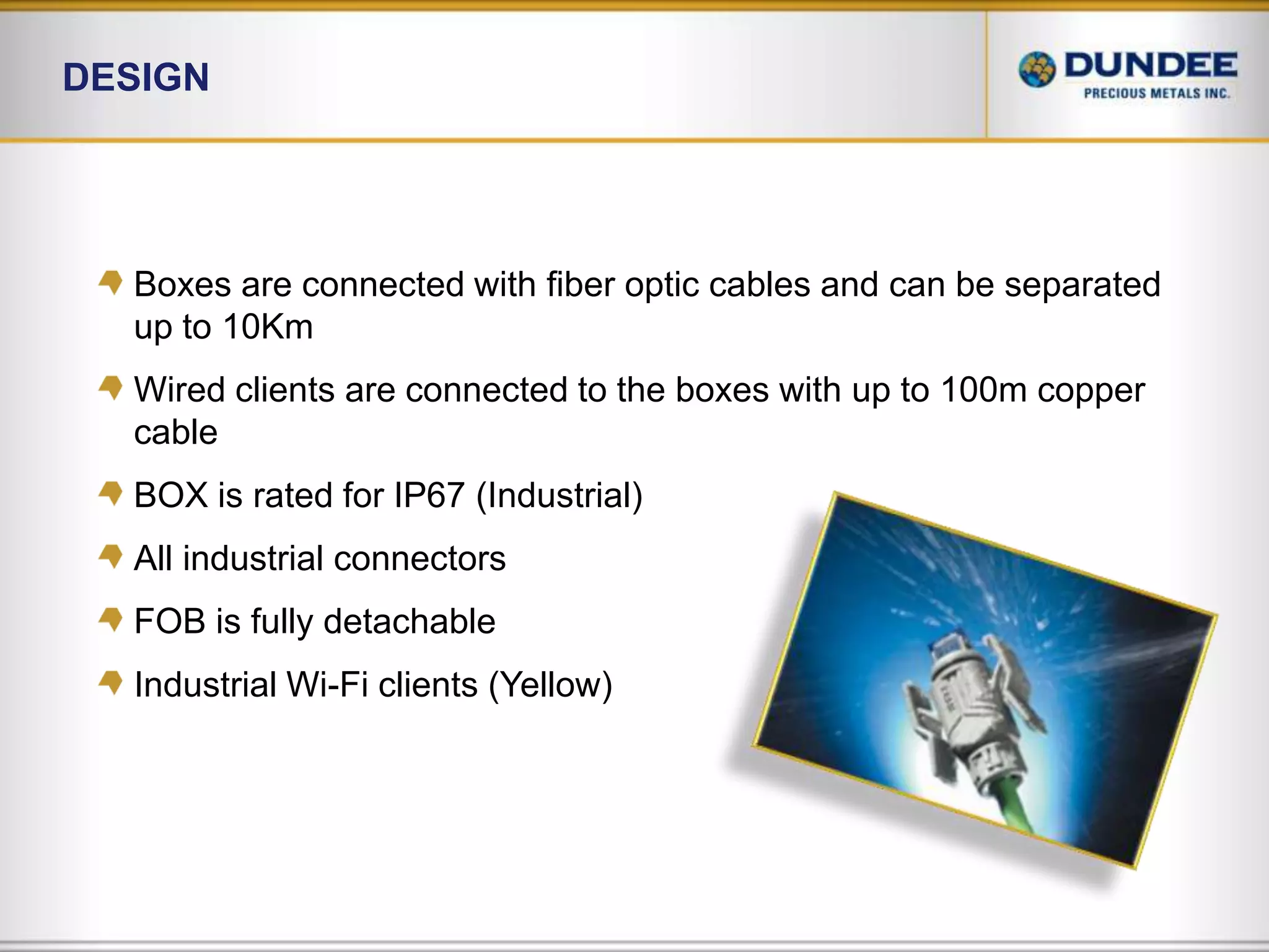DesignBoxes are connected with fiber optic cables and can be separated up to 10KmWired clients are connected to the boxes with up to 100m copper cableBOX is rated for IP67 (Industrial)All industrial connectorsFOB is fully detachableIndustrial Wi-Fi clients (Yellow) 