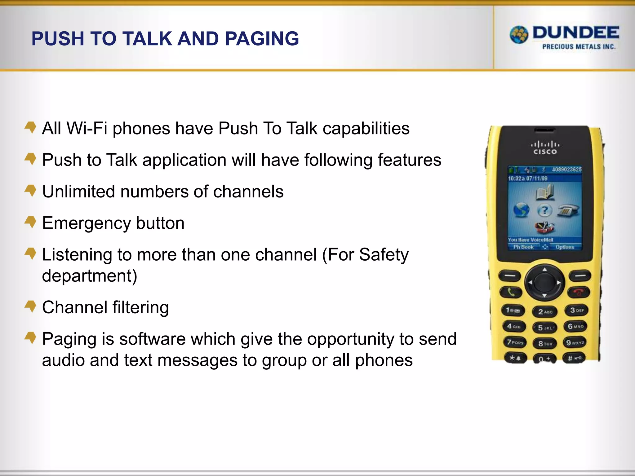 Push to talk and PagingAll Wi-Fi phones have Push To Talk capabilitiesPush to Talk application will have following featuresUnlimited numbers of channelsEmergency buttonListening to more than one channel (For Safety department)Channel filteringPaging is software which give the opportunity to send audio and text messages to group or all phones