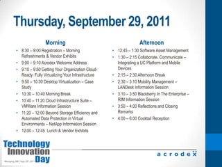 Thursday, September 29, 2011Morning Afternoon8:30 – 9:00 Registration – Morning Refreshments & Vendor Exhibits9:00 – 9:10 Acrodex Welcome Address9:10 – 9:50 Getting Your Organization Cloud-Ready: Fully Virtualizing Your Infrastructure9:50 – 10:30 Desktop Virtualization – Case Study10:30 – 10:40 Morning Break10:40 – 11:20 Cloud Infrastructure Suite – VMWare Information Session11:20 – 12:00 Beyond Storage Efficiency and Automated Data Protection in Virtual Environments – NetApp Information Session12:00 – 12:45  Lunch & Vendor Exhibits12:45 – 1:30 Software Asset Management1:30 – 2:15 Collaborate, Communicate – Integrating a UC Platform and Mobile Devices2:15 – 2:30 Afternoon Break2:30 – 3:10 Mobility Management – LANDesk Information Session3:10 – 3:50 Blackberry In The Enterprise – RIM Information Session3:50 – 4:00 Reflections and Closing Remarks4:00 – 6:00 Cocktail Reception